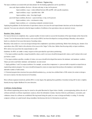 Software Engineering 23
SE Notes VIVEK SINHA, Asst. Proff. (CSE) SRIT
The input conditions associated with each data element for the banking application can be specified as
area code: Input condition, Boolean—the area code may or may not be present.
Input condition, range—values defined between 200 and 999, with specific exceptions.
prefix: Input condition, range—specified value >200
Input condition, value—four-digit length
password:Input condition, Boolean—a password may or may not be present.
Input condition, value—six-character string.
command: Input condition, set—containing commands noted previously.
Applying the guidelines for the derivation of equivalence classes,test cases for each input domain data item can be developed and
executed. Test cases are selected so that the largest numbers of attributes of an equivalence class are exercised at once.
Boundary Value Analysis
For reasons that are not completely clear, a greater number of errors tends to occurat the boundaries of the input domain rather than in the
"center." It is for this reason that boundary value analysis (BVA) has been developed as a testing technique. Boundary value analysis
leads to a selection of test cases that exercise bounding values.
Boundary value analysis is a test case design technique that complements equivalence partitioning. Rather than selecting any element of an
equivalence class, BVA leads to the selection of test cases at the "edges" ofthe class. Rather than focusing solely on input conditions,
BVA derives test cases from the output domain as well.
Guidelines for BVA are similar in many respects to those provided for equivalence partitioning:
1. If an input condition specifies a range bounded by values a and b, test cases should be designed with values a and b and just above and
just below a and b.
2. If an input condition specifies a number of values, test cases should be developed that exercise the minimum and maximum numbers.
Values just above and below minimum and maximum are also tested.
3. Apply guidelines 1 and 2 to output conditions.For example, assume that a temperature vs. pressure table is required as output from an
engineering analysis program. Test cases should be designed to create an output report that produces the maximum (and minimum)
allowable number of table entries.
4. If internal program data structures have prescribed boundaries (e.g., an array has a defined limit of 100 entries), be certain to design a
test case to exercise the data structure at its boundary.
Most software engineers intuitively perform BVA to some degree. By applying these guidelines, boundary testing will be more c omplete,
thereby having a higher likelihood for error detection.
A Software Testing Strategy
The software engineering process may be viewed as the spiral illustrated in Figure below. Initially, systemengineering defin es the role of
software and leads to software requirements analysis,where the information domain, function, behavior, performance, constraints,and
validation criteria for software are established.Moving inward along the spiral, we come to design and finally to coding. To develop
computer software, we spiral inward along streamlines that decrease the level of abstraction on each turn.
 