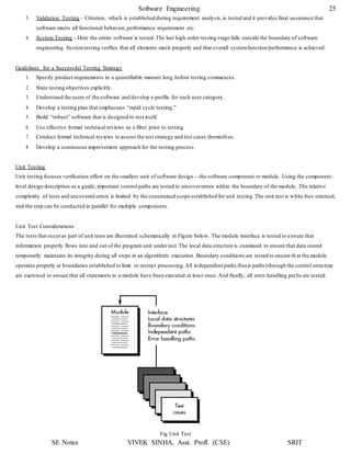 Software Engineering 25
SE Notes VIVEK SINHA, Asst. Proff. (CSE) SRIT
3. Validation Testing – Criterion, which is established during requirement analysis,is tested and it provides final assurance that
software meets all functional behavior, performance requirement etc.
4. System Testing – Here the entire software is tested.The last high order testing stage falls outside the boundary of software
engineering. Systemtesting verifies that all elements mesh properly and that overall systemfunction/performance is achieved.
Guidelines for a Successful Testing Strategy
1. Specify product requirements in a quantifiable manner long before testing commences.
2. State testing objectives explicitly.
3. Understand the users of the software and develop a profile for each user category.
4. Develop a testing plan that emphasizes “rapid cycle testing.”
5. Build “robust” software that is designed to test itself.
6. Use effective formal technical reviews as a filter prior to testing.
7. Conduct formal technical reviews to assess the test strategy and test cases themselves.
8. Develop a continuous improvement approach for the testing process.
Unit Testing
Unit testing focuses verification effort on the smallest unit of software design—the software component or module. Using the component-
level design description as a guide, important control paths are tested to uncovererrors within the boundary of the module. The relative
complexity of tests and uncovered errors is limited by the constrained scope established for unit testing.The unit test is white-box oriented,
and the step can be conducted in parallel for multiple components.
Unit Test Considerations
The tests that occuras part of unit tests are illustrated schematically in Figure below. The module interface is tested to ensure that
information properly flows into and out of the program unit undertest.The local data structure is examined to ensure that data stored
temporarily maintains its integrity during all steps in an algorithm's execution. Boundary conditions are tested to ensure th at the module
operates properly at boundaries established to limit or restrict processing.All independent paths (basis paths)through the control structure
are exercised to ensure that all statements in a module have been executed at least once. And finally, all error handling pat hs are tested.
Fig Unit Test
 