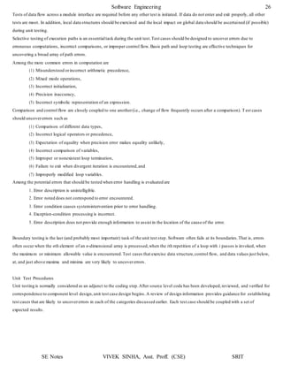 Software Engineering 26
SE Notes VIVEK SINHA, Asst. Proff. (CSE) SRIT
Tests of data flow across a module interface are required before any other test is initiated. If data do not enter and exit properly, all other
tests are moot. In addition, local data structures should be exercised and the local impact on global data should be ascertained (if possible)
during unit testing.
Selective testing of execution paths is an essentialtask during the unit test.Test cases should be designed to uncover errors due to
erroneous computations, incorrect comparisons, or improper control flow. Basis path and loop testing are effective techniques for
uncovering a broad array of path errors.
Among the more common errors in computation are
(1) Misunderstood orincorrect arithmetic precedence,
(2) Mixed mode operations,
(3) Incorrect initialization,
(4) Precision inaccuracy,
(5) Incorrect symbolic representation of an expression.
Comparison and control flow are closely coupled to one another(i.e., change of flow frequently occurs after a comparison). Test cases
should uncovererrors such as
(1) Comparison of different data types,
(2) Incorrect logical operators or precedence,
(3) Expectation of equality when precision error makes equality unlikely,
(4) Incorrect comparison of variables,
(5) Improper or nonexistent loop termination,
(6) Failure to exit when divergent iteration is encountered,and
(7) Improperly modified loop variables.
Among the potential errors that should be tested when error handling is evaluated are
1. Error description is unintelligible.
2. Error noted does not correspond to error encountered.
3. Error condition causes systemintervention prior to error handling.
4. Exception-condition processing is incorrect.
5. Error description does not provide enough information to assist in the location of the cause of the error.
Boundary testing is the last (and probably most important) task of the unit test step.Software often fails at its boundaries.That is, errors
often occur when the nth element of an n-dimensional array is processed,when the ith repetition of a loop with i passes is invoked, when
the maximum or minimum allowable value is encountered.Test cases that exercise data structure,control flow, and data values just below,
at, and just above maxima and minima are very likely to uncovererrors.
Unit Test Procedures
Unit testing is normally considered as an adjunct to the coding step.After source level code has been developed,reviewed, and verified for
correspondence to component level design,unit test case design begins.A review of design information provides guidance for establishing
test cases that are likely to uncovererrors in each of the categories discussed earlier. Each test case should be coupled with a set of
expected results.
 