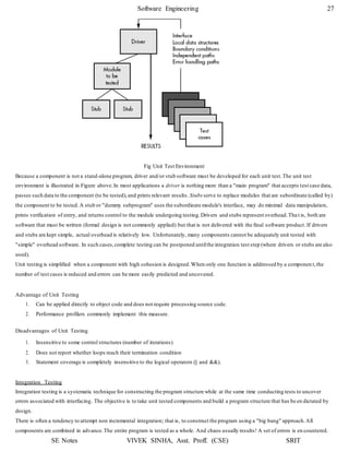 Software Engineering 27
SE Notes VIVEK SINHA, Asst. Proff. (CSE) SRIT
Fig Unit Test Environment
Because a component is not a stand-alone program, driver and/or stub software must be developed for each unit test.The unit test
environment is illustrated in Figure above.In most applications a driver is nothing more than a "main program" that accepts test case data,
passes such data to the component (to be tested),and prints relevant results. Stubs serve to replace modules that are subordinate (called by)
the component to be tested.A stub or "dummy subprogram" uses the subordinate module's interface, may do minimal data manipulation,
prints verification of entry, and returns control to the module undergoing testing.Drivers and stubs represent overhead.Tha t is, both are
software that must be written (formal design is not commonly applied) but that is not delivered with the final software product. If drivers
and stubs are kept simple, actual overhead is relatively low. Unfortunately, many components cannot be adequately unit tested with
"simple" overhead software. In such cases,complete testing can be postponed untilthe integration test step (where drivers or stubs are also
used).
Unit testing is simplified when a component with high cohesion is designed.When only one function is addressed by a componen t,the
number of test cases is reduced and errors can be more easily predicted and uncovered.
Advantage of Unit Testing
1. Can be applied directly to object code and does not require processing source code.
2. Performance profilers commonly implement this measure.
Disadvantages of Unit Testing
1. Insensitive to some control structures (number of iterations)
2. Does not report whether loops reach their termination condition
3. Statement coverage is completely insensitive to the logical operators (|| and &&).
Integration Testing
Integration testing is a systematic technique for constructing the program structure while at the same time conducting tests to uncover
errors associated with interfacing. The objective is to take unit tested components and build a program structure that has be en dictated by
design.
There is often a tendency to attempt non incremental integration; that is, to construct the program using a "big bang" approach.All
components are combined in advance.The entire program is tested as a whole. And chaos usually results! A set of errors is en countered.
 