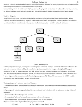Software Engineering 28
SE Notes VIVEK SINHA, Asst. Proff. (CSE) SRIT
Correction is difficult because isolation of causes is complicated by the vast expanse of the entire program. Once these erro rs are corrected,
new ones appearand the process continues in a seemingly endless loop.
Incremental integration is the antithesis of the big bang approach. The program is constructed and tested in small increments, where errors
are easier to isolate and correct; interfaces are more likely to be tested completely; and a systematic test approach may be applied.
Top-down Integration
Top-down integration testing is an incremental approach to construction of program structure.Modules are integrated by moving
downward through the control hierarchy, beginning with the main control module (main program). Modules subordina te (and ultimately
subordinate)to the main control module are incorporated into the structure in either a depth-first or breadth-first manner.
Fig Top Down Integration
Referring to Figure above, depth-first integration would integrate all components on a major control path of the structure. Selection of a
major path is somewhat arbitrary and depends on application-specific characteristics.For example, selecting the left-hand path,
components M1, M2, M5 would be integrated first. Next, M8 or (if necessary for proper functioning of M2) M6 would be integrated.
Then, the central and right-hand control paths are built. Breadth-first integration incorporates all components directly subordinate at each
level, moving across the structure horizontally. From the figure, components M2, M3, and M4 (a replacement for stub S4) would be
integrated first. The next control level, M5, M6, and so on, follows.
The integration process is performed in a series of five steps:
1. The main control module is used as a test driver and stubs are substituted forall components directly subordinate to the main control
module.
2. Depending on the integration approach selected (i.e., depth or breadth first), subordinate stubs are replaced one at a time with actual
components.
3. Tests are conducted as each component is integrated.
4. On completion of each set of tests,anotherstub is replaced with the real component.
5. Regression testing may be conducted to ensure that new errors have not been introduced.
The process continues from step 2 until the entire program structure is built.
 