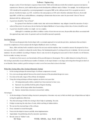 Software Engineering 3
SE Notes VIVEK SINHA, Asst. Proff. (CSE) SRIT
designs a series of tests that input a sequence of passwords. Valid and invalid passwords (four numeral sequences)are input as
separate tests.However, each valid/invalid password should probe a different mode of failure. For example, the invalid password
1234 should not be accepted by a systemprogrammed to recognize 8080 as the valid password.If it is accepted, an error is
present.Anothertest input, say 1235, would have the same purpose as 1234 and is therefore redundant.However, the invalid
input 8081 or 8180 has a subtle difference, attempting to demonstrate that an error exists for passwords “close to” but not
identical with the valid password.
3. A good test should be “best of breed”.
In a group of tests that have a similar intent, time and resource limitations may mitigate toward the execution of only a
subset ofthese tests.In such cases,the test that has the highest likelihood of uncovering a whole class of errors should be used.
4. A good test should be neither too simple nor too complex.
Although it is sometimes possible to combine a series of tests into one test case, the possible side effects associated with
this approach may mask errors. In general, each test should be executed separately.
Test Case Design
The test case design provides the developer with a systematic approach to test and also provide a mechanism that can help to
ensure the completeness of tests and provide the highest likelihood errors in software.
Since, effort and time both is needed to execute the test cases and also machine time is needed to execute the program for th ose
test cases also,effort is needed to evaluate the results.Hence, the fundamental goals of a testing activity are to minimize the test cases and
maximize the error unfolded. According to Yamaura there is only one rule in designing test cases and it is that it should cover all features,
but do not make too many test cases.
An ideal set of test cases is one that includes all the possible inputs to the program. This is called exhaustive testing.Ho wever,
this testing is practically not possible because number of elements in the input domain is very large and testing them through one ideal set
is not feasible. Hence, realistic goal for testing is to select a set of test cases that is close to the ideal.
White Box Testing (Gloss Box Testing) (Structural Testing)
1. In this testing technique the internal logic of software components is tested.
2. It is a test case design method that uses the control structure of the procedural design test cases.
3. It is done in the early stages of the software development.
4. Using this testing technique software engineer can derive test cases that:
a) All independent paths within a module have been exercised at least once.
b) Exercised true and false both the paths of logical checking.
c) Execute all the loops within there boundaries.
d) Exercise internal data structures to ensure their validity.
Advantages:
1. As the knowledge of internal coding structure is prerequisite, it becomes very easy to find out which type of input/data can help in
testing the application effectively.
2. The other advantage of white box testing is that it helps in optimizing the code.
3. It helps in removing the extra lines of code, which can bring in hidden defects.
4. We can test the structural logic of the software.
5. Every statement is tested thoroughly.
6. Forces test developer to reason carefully about implementation.
7. Approximate the partitioning done by execution equivalence.
8. Reveals errors in "hidden" code.
 