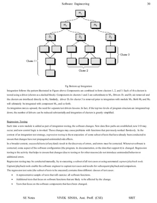 Software Engineering 30
SE Notes VIVEK SINHA, Asst. Proff. (CSE) SRIT
Fig Bottom up Integration
Integration follows the pattern illustrated in Figure above.Components are combined to form clusters 1, 2, and 3. Each of th e clusters is
tested using a driver (shown as a dashed block). Components in clusters 1 and 2 are subordinate to Ma. Drivers D1 and D2 are removed and
the clusters are interfaced directly to Ma. Similarly, driver D3 for cluster 3 is removed prior to integration with module Mb. Both Ma and Mb
will ultimately be integrated with component Mc, and so forth.
As integration moves upward, the need for separate test drivers lessens.In fact, if the top two levels of program structure are integrated top
down, the number of drivers can be reduced substantially and integration of clusters is greatly simplified.
Regression Testing
Each time a new module is added as part of integration testing,the software changes.New data flow paths are established,new I/O may
occur, and new control logic is invoked. These changes may cause problems with functions that previously worked flawlessly. In the
context of an integration test strategy, regression testing is the re-execution of some subset oftests that have already been conducted to
ensure that changes have not propagated unintended side effects.
In a broader context, successfultests (ofany kind) result in the discovery of errors, and errors must be corrected. Wheneversoftware is
corrected, some aspect of the software configuration (the program, its documentation, or the data that support it) is changed .Regression
testing is the activity that helps to ensure that changes (due to testing or for other reasons)do not introduce unintended behavioror
additional errors.
Regression testing may be conducted manually, by re-executing a subset ofall test cases or using automated capture/playback tools.
Capture/playback tools enable the software engineer to capture test cases and results for subsequent playbackand comparison.
The regression test suite (the subset oftests to be executed) contains three different classes of test cases:
 A representative sample of tests that will exercise all software functions.
 Additional tests that focus on software functions that are likely to be affected by the change.
 Tests that focus on the software components that have been changed.
 