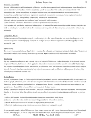 Software Engineering 32
SE Notes VIVEK SINHA, Asst. Proff. (CSE) SRIT
Validation Test Criteria
Software validation is achieved through a series of black-box tests that demonstrate conformity with requirements. A test plan outlines the
classes of tests to be conducted and a test procedure defines specific test cases that will be used to demonstrate conformity with
requirements. Both the plan and procedure are designed to ensure that all functional requirements are satisfied, all behavioral
characteristics are achieved, all performance requirements are attained, documentation is correct, and human engineered and o ther
requirements are met (e.g., transportability, compatibility, error recovery, maintainability).
After each validation test case has been conducted,one of two possible conditions exists:
(1) The function or performance characteristics conform to specification and are accepted or
(2) A deviation from specification is uncovered and a deficiency list is created. Deviation or error discovered at this stage in a project can
rarely be corrected prior to scheduled delivery. It is often necessary to negotiate with the customer to establish a method for resolving
deficiencies.
Configuration Review
An important element of the validation process is a configuration review. The intent of the review is to ensure that all elements of the
software configuration have been properly developed, are cataloged, and have the necessary detail to bolsterthe support phase ofthe
software life cycle.
Alpha Testing
The alpha test is conducted at the developer's site by a customer. The software is used in a natural setting with the developer "looking ove r
the shoulder" of the user and recording errors and usage problems. Alpha tests are conducted in a controlled environment.
Beta Testing
The beta test is conducted at one or more customer sites by the end-userof the software. Unlike alpha testing,the developer is generally
not present. Therefore, the beta test is a "live" application of the software in an environment that cannot be controlled by the developer.
The customer records all problems (real or imagined) that are encountered during beta testing and reports these to the develo per at regular
intervals. As a result of problems reported during beta tests,software engineers make modifications and then prepare for release of the
software product to the entire customer base.
System Testing
Software is the only one element of a larger computer-based system. Ultimately, software is incorporated with other systemelements (e.g.,
hardware, people, information), and a series of systemintegration and validation tests are conducted.These tests fall outside the scope of
the software process and are not conducted solely by software engineers. However, steps taken during software design and testing can
greatly improve the probability of successfulsoftware integration in the larger system.
A classic systemtesting problem is "finger-pointing." This occurs when an error is uncovered, and each systemelement developerblames
the otherfor the problem. Rather than indulging in such nonsense,the software engineer should anticipate potential interfac ing problems
and
(1) Design error-handling paths that test all information coming from other elements of the system,
(2) Conduct a series of tests that simulate bad data or other potential errors at the software interface,
(3) Record the results of tests to use as "evidence" if finger-pointing does occur, and
(4) Participate in planning and design of systemtests to ensure that software is adequately tested.
System testing is actually a series of different tests whose primary purpose is to fully exercise the computer-based system. Although each
test has a different purpose,all work to verify that systemelements have been properly integrated and perform allocated functions.
 