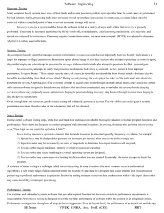 Software Engineering 33
SE Notes VIVEK SINHA, Asst. Proff. (CSE) SRIT
Recovery Testing
Many computer based systems must recover from faults and resume processing within a pre-specified time. In some cases,a systemmust
be fault tolerant; that is, processing faults must not cause overall systemfunction to cease.In othercases,a systemfailu re must be
corrected within a specified period of time or severe economic damage will occur.
Recovery testing is a systemtest that forces the software to fail in a variety of ways and verifies that recovery is properly
performed. If recovery is automatic (performed by the systemitself), re-initialization, check-pointing mechanisms, data recovery, and
restart are evaluated for correctness.If recovery requires human intervention, the mean-time-to-repair (MTTR) is evaluated to determine
whether it is within acceptable limits.
Security Testing
Any computer-based systemthat manages sensitive information or causes actions that can improperly harm (or benefit) individuals is a
target for improper or illegal penetration. Penetration spans a broad range of activities: hackers who attempt to penetrate s ystems for sport;
disgruntled employees who attempt to penetrate for revenge; dishonest individuals who attempt to penetrate for illicit personalgain.
Security testing attempts to verify that protection mechanisms built into a systemwill, in fact, protect it from improper
penetration. To quote Beizer: "The system's security must, of course,be tested for invulnerability from frontal attack—but must also be
tested for invulnerability from flank or rear attack." During security testing, the testerplays the role(s) of the individual who desires to
penetrate the system. Anything goes!The testermay attempt to acquire passwords through external clerical means; may attack the system
with customsoftware designed to breakdown any defenses that have been constructed; may overwhelm the system, thereby denying
service to others; may purposely cause systemerrors, hoping to penetrate during recovery; may browse through insecure data, hoping to
find the key to systementry.
Given enough time and resources,good security testing will ultimately penetrate a system.The role of the syst emdesigner is to make
penetration cost more than the value of the information that will be obtained.
Stress Testing
During earlier software testing steps,white-box and black-box techniques resulted in thorough evaluation of normal program functions and
performance. Stress tests are designed to confront programs with abnormal situations.In essence,the testerwho performs stress testing
asks: "How high can we crank this up before it fails?"
Stress testing executes a systemin a manner that demands resources in abnormal quantity,frequency, or volume. For example,
(1) Special tests may be designed that generate ten interrupts per second,when one or two is the average rate,
(2) Input data rates may be increased by an order of magnitude to determine how input functions will respond,
(3) Test cases that require maximum memory or other resources are executed,
(4) Test cases that may cause thrashing in a virtual operating systemare designed,
(5) Test cases that may cause excessive hunting for disk-resident data are created. Essentially, the tester attempts to break the
program.
A variation of stress testing is a technique called sensitivity testing. In some situations (the most common occur in mathematical
algorithms), a very small range of data contained within the bounds of valid data for a program may cause extreme and even erroneous
processing or profound performance degradation.Sensitivity testing attempts to uncoverdata combinations within valid input classes that
may cause instability or improper processing.
Performance Testing
For real-time and embedded systems,software that provides required function but does not conform to performance requirements is
unacceptable. Performance testing is designed to test the run-time performance of software within the context of an integrated system.
Performance testing occurs throughout all steps in the testing process.Even at the unit level, the performance of an individ ual module may
 