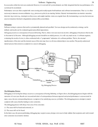 Software Engineering 34
SE Notes VIVEK SINHA, Asst. Proff. (CSE) SRIT
be assessed as white-box tests are conducted.However, it is not until all systemelements are fully integrated that the true performance of a
systemcan be ascertained.
Performance tests are often coupled with stress testing and usually require both hardware and software instrumentation. That is, it is often
necessary to measure resource utilization (e.g., processorcycles) in an exacting fashion. External instrumentation can monitor execution
intervals, log events (e.g., interrupts) as they occur, and sample machine states on a regular basis.By instrumenting a syst em, the testercan
uncoversituations that lead to degradation and possible systemfailure.
Debugging
Software testing is a process that can be systematically planned and specified. Test case design can be conducted,a strategy can be
defined, and results can be evaluated against prescribed expectations.
Debugging occurs as a consequence ofsuccessfultesting.That is, when a test case uncovers an error, debugging is the process that res ults
in the removal of the error. Although debugging can and should be an orderly process, it is still very much an art. A software engineer,
evaluating the results of a test, is often confronted with a "symptomatic" indication of a software problem. That is, the ext ernal
manifestation of the error and the internal cause of the error may have no obvious relationship to one another.The poorly understood
mental process that connects a symptom to a cause is debugging.
Fig Debugging Process
The Debugging Process
Debugging is not testing but always occurs as a consequence oftesting.Referring to Figure above, the debugging process begins with the
execution of a test case.Results are assessed and a lack of correspondence between expected and actual performance is encoun tered.In
many cases,the non corresponding data are a symptom of an underlying cause as yet hidden. The debugging process attempts to match
symptom with cause,thereby leading to error correction.
The debugging process will always have one of two outcomes:
(1) The cause will be found and corrected, or
(2) The cause will not be found.
In the latter case,the person performing debugging may suspect a cause,design a test case to help validate that suspicion,and work toward
error correction in an iterative fashion.
 