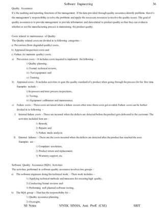 Software Engineering 36
SE Notes VIVEK SINHA, Asst. Proff. (CSE) SRIT
Quality Assurance
It’s the auditing and reporting functions of the management. If the data provided through quality assurance identify problems then it’s
the management’s responsibility to solve the problems and apply the necessary resources to resolve the quality issues.The goal of
quality assurance is to provide management to provide information and data related to product quality so that they can evalua te
whether or not the manufacturing process is maintaining the product quality.
Costs related to maintenance of Quality
The Quality related costs are divided in to following categories: -
a) Prevention (from degraded quality) costs,
b) Appraisal (inspection) costs and
c) Failure (to maintain quality) costs.
a) Prevention costs :- It includes costs required to implement the following –
i) Quality planning,
ii) Formal technical reviews,
iii) Test equipment and
iv) Training.
b) Appraisal costs:- It includes activities to gain the quality standard of a product when going through the process for the first time.
Examples include –
i) In-process and inter process inspections,
ii) Testing,
iii) Equipment calibration and maintenance.
c) Failure costs:- These costs are raised when a failure occurs other wise these costs get avoided.Failure costs can be further
divided in to following –
I. Internal failure costs:- These are incurred when the defects are detected before the product gets delivered to the customer. The
activities included here are –
1) Rework,
2) Repairs and
3) Failure mode analysis.
II. External failures: - These are the costs incurred when the defects are detected after the product has reached the user.
Examples are –
1) Complaint resolution,
2) Product return and replacement,
3) Warranty support, etc.
Software Quality Assurance (SQA) Activities
The activities performed in software quality assurance involves two groups –
a) The software engineers doing the technical work: - Their work includes –
1) Applying technical methods and measures for ensuring high quality,
2) Conducting formal reviews and
3) Performing well planned software testing.
b) The SQA group :- That has the responsibility for –
1) Quality assurance planning,
2) Oversight,
 