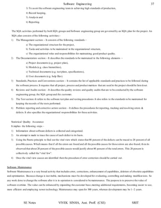 Software Engineering 37
SE Notes VIVEK SINHA, Asst. Proff. (CSE) SRIT
3) To assist the software engineering team in achieving high standards of production,
4) Record keeping,
5) Analysis and
6) Reporting.
The SQA activities performed by both SQA groups and Software engineering group are governed by an SQA plan for the project. An
SQA plan consists ofthe following activities:-
1) The Management section: - It consists ofthe following standards –
a) The organizational structure for the project,
b) Tasks and activities to be maintained in the organizational structure,
c) The organizational roles and responsibilities for maintaining good product quality.
2) The Documentation section:- It describes the standards to be maintained in the following elements –
a) Project documents (e.g. project plan),
b) Models (e.g. class hierarchies),
c) Technical documents (e.g. test plans, specifications),
d) User documents (e.g. help files).
3) Standards,Practices and Conventions section: - It contains the list of applicable standards and practices to be followed during
the software process.It requires that all project, process and product matrices that are used in the project should be listedout.
4) Reviews and Audits section: - It describes the quality reviews and quality audits that are to be conducted by the software
engineering group, the SQA group and the customer.
5) The Test section:-It refers to the software test plan and testing procedures.It also refers to the standards to be maintained for
keeping the records of the tests performed.
6) Problem reporting and corrective action section: - It defines the procedures for reporting, tracking and resolving errors &
defects.It also specifies the organizational responsibilities for these activities.
Statistical Quality Assurance
It implies the following steps –
1) Information about software defects is collected and categorized.
2) An attempt is made to trace the cause of each defect to its basis.
3) Using the Pareto principle to find out the vital view which states that 80 percent of the defects can be traced to 20 percent of all
possible causes.Which means that if all the errors are found and all the possible causes for those errors are also found, th en its
observed that about 20 percent of the possible causes would justify about 80 percent of the total errors. This 20 percent is
collectively called the “vital few”.
4) Once the vital view causes are identified then the procedure of error correction should be carried out.
Software Maintenance
Software Maintenance is a very broad activity that includes error, corrections, enhancement of capabilities, deletion of obsolete capabilities
and optimization. Because change is inevitable, mechanisms must be developed for evaluating, controlling and making modificat ions. So
any work done to change the software after it is in operation is considered to be maintenance. The purpose is to preserve the value of
software overtime. The value can be enhanced by expanding the customer base,meeting additional requirements, becoming easier to use,
more efficient and employing newer technology.Maintenance may span for 500 years, whereas development may be 1–2 years.
 