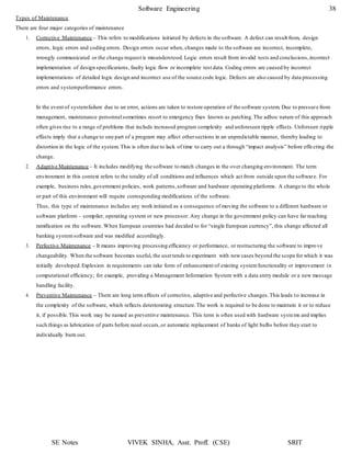 Software Engineering 38
SE Notes VIVEK SINHA, Asst. Proff. (CSE) SRIT
Types of Maintenance
There are four major categories of maintenance
1. Corrective Maintenance – This refers to modifications initiated by defects in the software. A defect can result from, design
errors, logic errors and coding errors. Design errors occur when, changes made to the software are incorrect, incomplete,
wrongly communicated or the change request is misunderstood.Logic errors result from invalid tests and conclusions,incorrect
implementation of design specifications, faulty logic flow or incomplete test data. Coding errors are caused by incorrect
implementations of detailed logic design and incorrect use of the source code logic. Defects are also caused by data processing
errors and systemperformance errors.
In the event of systemfailure due to an error, actions are taken to restore operation of the software system. Due to pressure from
management, maintenance personnelsometimes resort to emergency fixes known as patching.The adhoc nature of this approach
often gives rise to a range of problems that include increased program complexity and unforeseen ripple effects. Unforseen ripple
effects imply that a change to one part of a program may affect othersections in an unpredictable manner, thereby leading to
distortion in the logic of the system. This is often due to lack of time to carry out a through “impact analysis” before effecting the
change.
2. Adaptive Maintenance – It includes modifying the software to match changes in the over changing environment. The term
environment in this context refers to the totality of all conditions and influences which act from outside upon the software. For
example, business rules,government policies, work patterns,software and hardware operating platforms. A change to the whole
or part of this environment will require corresponding modifications of the software.
Thus, this type of maintenance includes any work initiated as a consequence of moving the software to a different hardware or
software platform – compiler, operating system or new processor. Any change in the government policy can have far reaching
ramification on the software. When European countries had decided to for “single European currency”, this change affected all
banking systemsoftware and was modified accordingly.
3. Perfective Maintenance – It means improving processing efficiency or performance, or restructuring the software to improve
changeability. When the software becomes useful, the usertends to experiment with newcases beyond the scope for which it was
initially developed.Explosion in requirements can take form of enhancement of existing systemfunctionality or improvement in
computational efficiency; for example, providing a Management Information System with a data entry module or a new message
handling facility.
4. Preventive Maintenance – There are long term effects of corrective, adaptive and perfective changes.This leads to increase in
the complexity of the software, which reflects deteriorating structure.The work is required to be done to maintain it or to reduce
it, if possible.This work may be named as preventive maintenance. This term is often used with hardware systems and implies
such things as lubrication of parts before need occurs,or automatic replacement of banks of light bulbs before they start to
individually burn out.
 