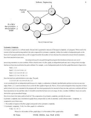 Software Engineering 8
SE Notes VIVEK SINHA, Asst. Proff. (CSE) SRIT
Fig (e) Compound logic
Cyclomatic Complexity
Cyclomatic complexity is a software metric that provides a quantitative measure of the logical complexity of a program. When used in the
context of the basis path testing method, the value computed for cyclomatic complexity defines the number of independent path s in the
basis set of a program and provides us with an upper bound for the number of tests that must be conducted to ensure t hat all statements
have been executed at least once.
An independent path is any path through the program that introduces at least one new set of
processing statements ora new condition. When stated in terms of a flow graph, an independent path must move along at least one edge
that has not been traversed before the path is defined. For example, a set of independent paths for the flow graph illustrated in Figure (d) is
Path 1: 1–11
Path 2: 1–2–3–4–5–10–1–11
Path 3: 1–2–3–6–8–9–10–1–11
Path 4: 1–2–3–6–7–9–10–1–11
Note that each new path introduces a new edge. The path
1–2–3–4–5–10–1–2–3–6–8–9–10–1–11
is not considered to be an independent path because it is simply a combination of already specified paths and does not traverse any new
edges.Paths 1, 2, 3, and 4 constitute a basis set for the flow graph in Figure (d). That is, if tests can be designed to force execution of these
paths (a basis set), every statement in the program will have been guaranteed to be executed at least one time and every cond ition will have
been executed on its true and false sides.It should be noted that the basis set is not unique. In fact, a number of differen t basis sets can be
derived for a given procedural design.
How do we know how many paths to look for? The computation of cyclomatic complexity provides the answer.
Cyclomatic complexity has a foundation in graph theory and provides us with an extremely useful software metric. Complexity is
computed in one of three ways:
1. The number of regions of the flow graph corresponds to the cyclomatic complexity.
2. Cyclomatic complexity, V (G), for a flow graph, G, is defined as
V (G) = E – N + 2
Where E is the number of flow graph edges, N is the number of flow graph nodes.
 
