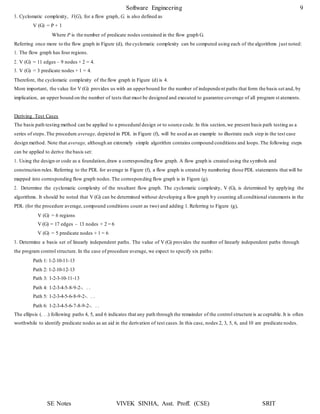 Software Engineering 9
SE Notes VIVEK SINHA, Asst. Proff. (CSE) SRIT
3. Cyclomatic complexity, V(G), for a flow graph, G, is also defined as
V (G) = P + 1
Where P is the number of predicate nodes contained in the flow graph G.
Referring once more to the flow graph in Figure (d), the cyclomatic complexity can be computed using each of the algorithms just noted:
1. The flow graph has four regions.
2. V (G) = 11 edges – 9 nodes + 2 = 4.
3. V (G) = 3 predicate nodes + 1 = 4.
Therefore, the cyclomatic complexity of the flow graph in Figure (d) is 4.
More important, the value for V (G) provides us with an upperbound for the number of independent paths that form the basis set and, by
implication, an upper bound on the number of tests that must be designed and executed to guarantee coverage of all program st atements.
Deriving Test Cases
The basis path testing method can be applied to a procedural design or to source code. In this section,we present basis path testing as a
series of steps.The procedure average, depicted in PDL in Figure (f), will be used as an example to illustrate each step in the test case
design method. Note that average, although an extremely simple algorithm contains compound conditions and loops.The following steps
can be applied to derive the basis set:
1. Using the design or code as a foundation,draw a corresponding flow graph. A flow graph is created using the symbols and
construction rules. Referring to the PDL for average in Figure (f), a flow graph is created by numbering those PDL statements that will be
mapped into corresponding flow graph nodes.The corresponding flow graph is in Figure (g).
2. Determine the cyclomatic complexity of the resultant flow graph. The cyclomatic complexity, V (G), is determined by applying the
algorithms. It should be noted that V (G) can be determined without developing a flow graph by counting all conditional statements in the
PDL (for the procedure average, compound conditions count as two) and adding 1. Referring to Figure (g),
V (G) = 6 regions
V (G) = 17 edges – 13 nodes + 2 = 6
V (G) = 5 predicate nodes + 1 = 6
3. Determine a basis set of linearly independent paths. The value of V (G) provides the number of linearly independent paths through
the program control structure. In the case of procedure average, we expect to specify six paths:
Path 1: 1-2-10-11-13
Path 2: 1-2-10-12-13
Path 3: 1-2-3-10-11-13
Path 4: 1-2-3-4-5-8-9-2-. . .
Path 5: 1-2-3-4-5-6-8-9-2-. . .
Path 6: 1-2-3-4-5-6-7-8-9-2-. . .
The ellipsis (. . .) following paths 4, 5, and 6 indicates that any path through the remainder of the control structure is acceptable. It is often
worthwhile to identify predicate nodes as an aid in the derivation of test cases.In this case, nodes 2, 3, 5, 6, and 10 are predicate nodes.
 
