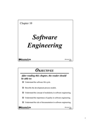 Chapter 10




        Software
       Engineering
                                                        ©Brooks/Cole,
                                                                2003




                 OBJECTIVES
 After reading this chapter, the reader should
 be able to:
    Understand the software life cycle.


    Describe the development process models.

    Understand the concept of modularity in software engineering.

    Understand the importance of quality in software engineering.

    Understand the role of documentation in software engineering.

                                                        ©Brooks/Cole,
                                                                2003




                                                                        1
 