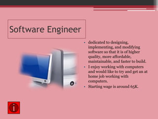 Software Engineerdedicated to designing, implementing, and modifying software so that it is of higher quality, more affordable, maintainable, and faster to build.I enjoy working with computers and would like to try and get an at home job working with computers.Starting wage is around 65K.