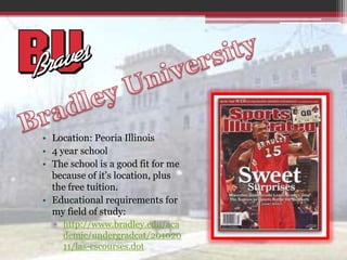 Bradley UniversityLocation: Peoria Illinois4 year schoolThe school is a good fit for me because of it’s location, plus the free tuition.Educational requirements for my field of study:http://www.bradley.edu/academic/undergradcat/20102011/las-cscourses.dot