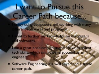 I want to Pursue this Career Path because... I enjoy using computers and working with many different softwares and programs. I want to further my knowledge on computers and softwares.  I am a great problem solver and I have excellent tech skills, which can help me succeed as an engineer. Software Engineering is a well payed and a stable career path. 