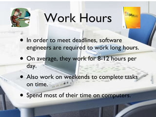 Work Hours In order to meet deadlines, software engineers are required to work long hours. On average, they work for 8-12 hours per day. Also work on weekends to complete tasks on time.  Spend most of their time on computers. 