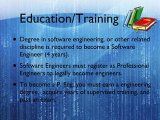 Education/Training Degree in software engineering, or other related discipline is required to become a Software Engineer (4 years).  Software Engineers must register as Professional Engineers to legally become engineers.  To become a P. Eng. you must earn a engineering degree,  acquire years of supervised training, and pass an exam. 