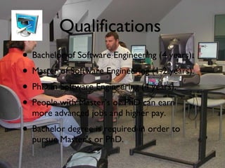 Qualifications Bachelor of Software Engineering (4 years). Master of Software Engineering (1-2 years). PhD in Software Engineering (4 years). People with Master’s or PhD can earn more advanced jobs and higher pay. Bachelor degree is required in order to pursue Master’s or PhD. 