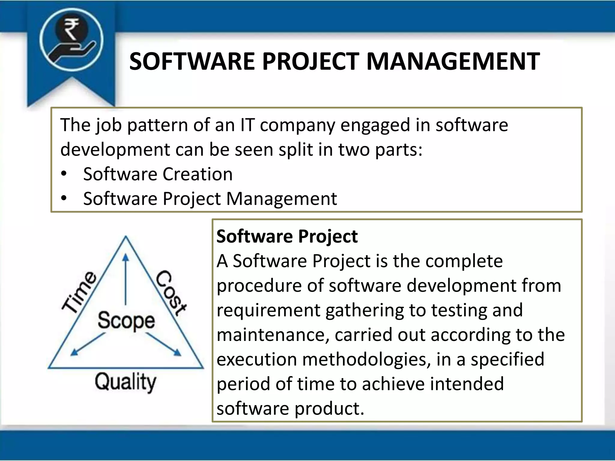 SOFTWARE PROJECT MANAGEMENT
The job pattern of an IT company engaged in software
development can be seen split in two parts:
• Software Creation
• Software Project Management
Software Project
A Software Project is the complete
procedure of software development from
requirement gathering to testing and
maintenance, carried out according to the
execution methodologies, in a specified
period of time to achieve intended
software product.
 