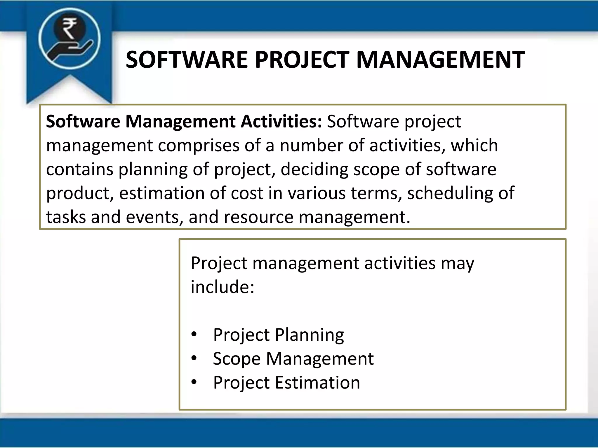 SOFTWARE PROJECT MANAGEMENT
Software Management Activities: Software project
management comprises of a number of activities, which
contains planning of project, deciding scope of software
product, estimation of cost in various terms, scheduling of
tasks and events, and resource management.
Project management activities may
include:
• Project Planning
• Scope Management
• Project Estimation
 