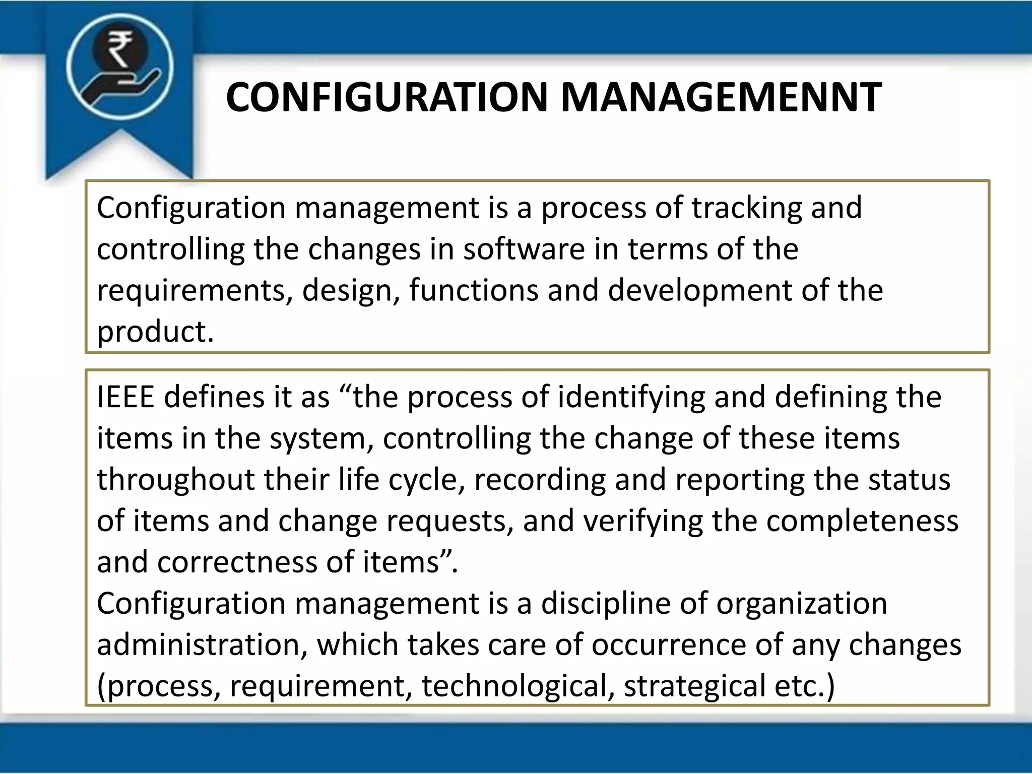 CONFIGURATION MANAGEMENNT
Configuration management is a process of tracking and
controlling the changes in software in terms of the
requirements, design, functions and development of the
product.
IEEE defines it as “the process of identifying and defining the
items in the system, controlling the change of these items
throughout their life cycle, recording and reporting the status
of items and change requests, and verifying the completeness
and correctness of items”.
Configuration management is a discipline of organization
administration, which takes care of occurrence of any changes
(process, requirement, technological, strategical etc.)
 