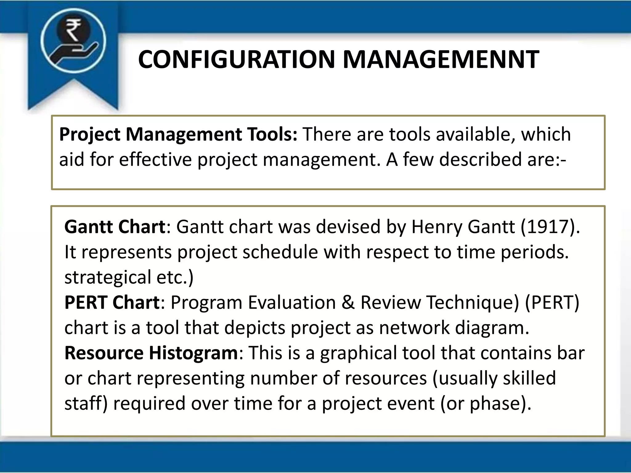 CONFIGURATION MANAGEMENNT
Project Management Tools: There are tools available, which
aid for effective project management. A few described are:-
Gantt Chart: Gantt chart was devised by Henry Gantt (1917).
It represents project schedule with respect to time periods.
strategical etc.)
PERT Chart: Program Evaluation & Review Technique) (PERT)
chart is a tool that depicts project as network diagram.
Resource Histogram: This is a graphical tool that contains bar
or chart representing number of resources (usually skilled
staff) required over time for a project event (or phase).
 