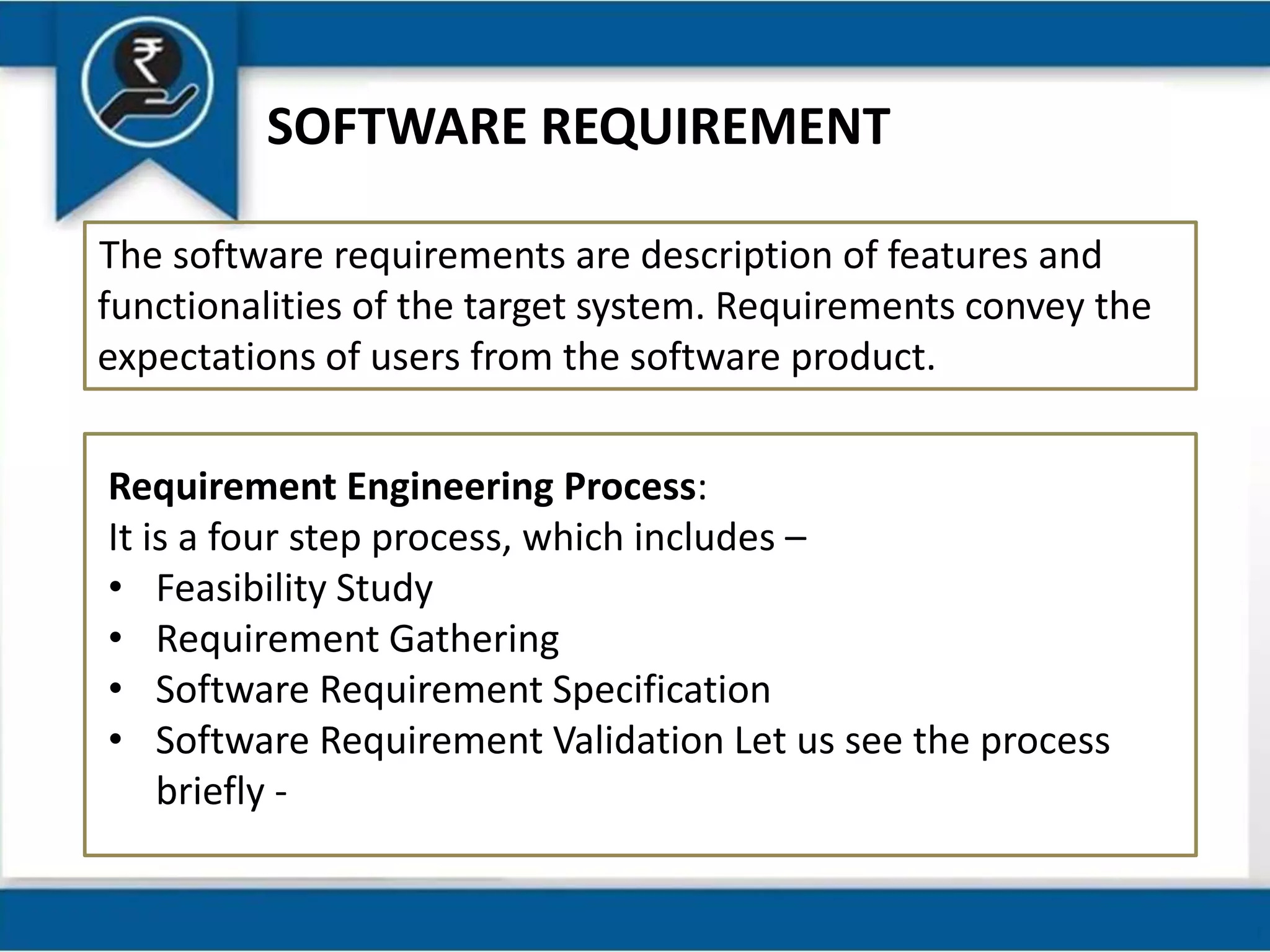 SOFTWARE REQUIREMENT
The software requirements are description of features and
functionalities of the target system. Requirements convey the
expectations of users from the software product.
Requirement Engineering Process:
It is a four step process, which includes –
• Feasibility Study
• Requirement Gathering
• Software Requirement Specification
• Software Requirement Validation Let us see the process
briefly -
 