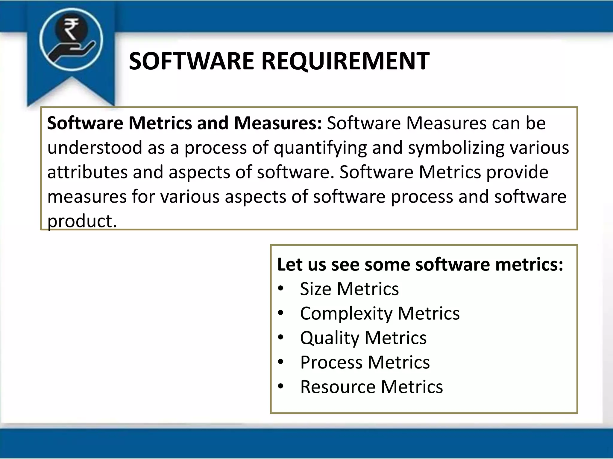 SOFTWARE REQUIREMENT
Software Metrics and Measures: Software Measures can be
understood as a process of quantifying and symbolizing various
attributes and aspects of software. Software Metrics provide
measures for various aspects of software process and software
product.
Let us see some software metrics:
• Size Metrics
• Complexity Metrics
• Quality Metrics
• Process Metrics
• Resource Metrics
 