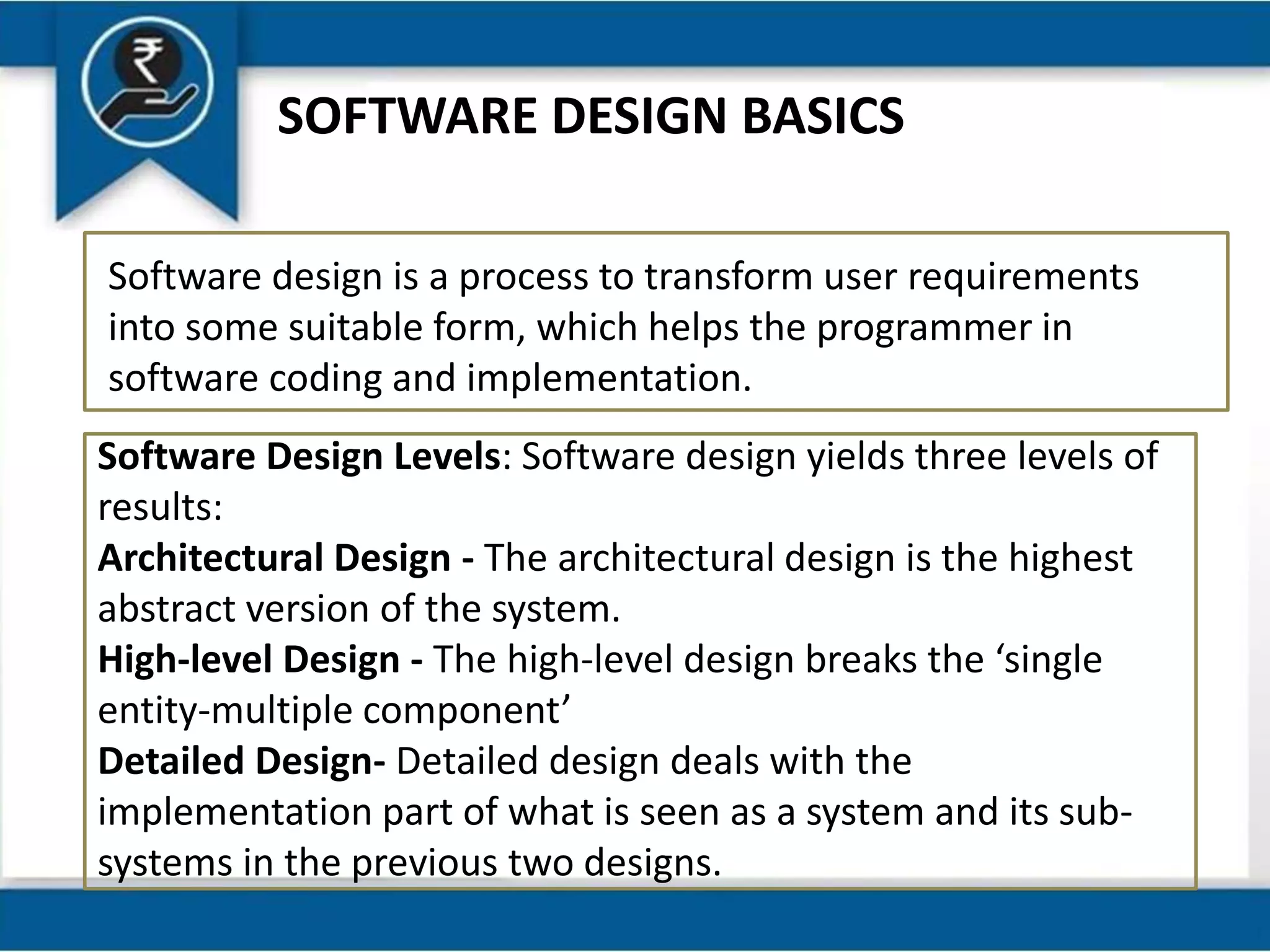 SOFTWARE DESIGN BASICS
Software design is a process to transform user requirements
into some suitable form, which helps the programmer in
software coding and implementation.
Software Design Levels: Software design yields three levels of
results:
Architectural Design - The architectural design is the highest
abstract version of the system.
High-level Design - The high-level design breaks the ‘single
entity-multiple component’
Detailed Design- Detailed design deals with the
implementation part of what is seen as a system and its sub-
systems in the previous two designs.
 