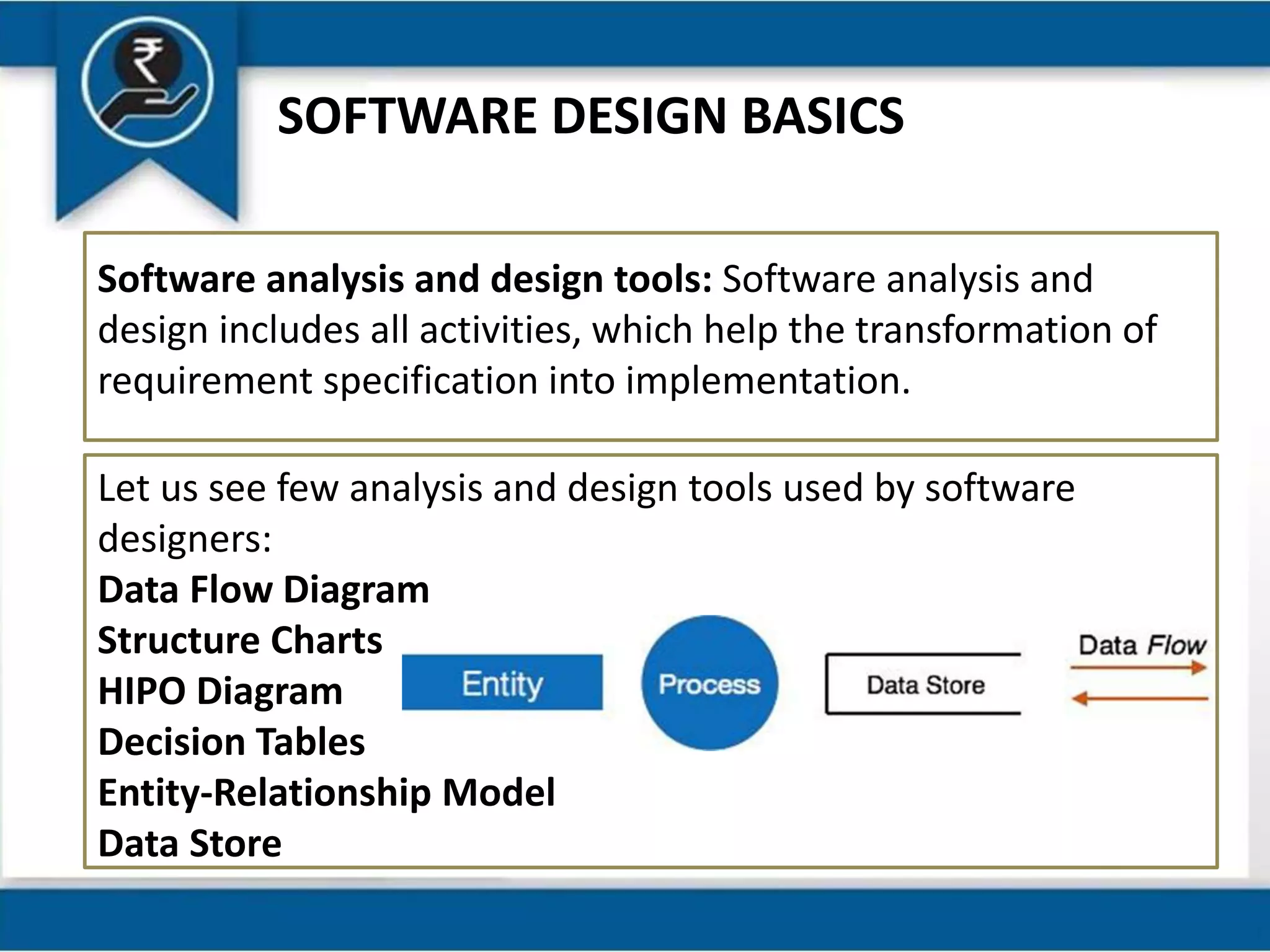 SOFTWARE DESIGN BASICS
Software analysis and design tools: Software analysis and
design includes all activities, which help the transformation of
requirement specification into implementation.
Let us see few analysis and design tools used by software
designers:
Data Flow Diagram
Structure Charts
HIPO Diagram
Decision Tables
Entity-Relationship Model
Data Store
 