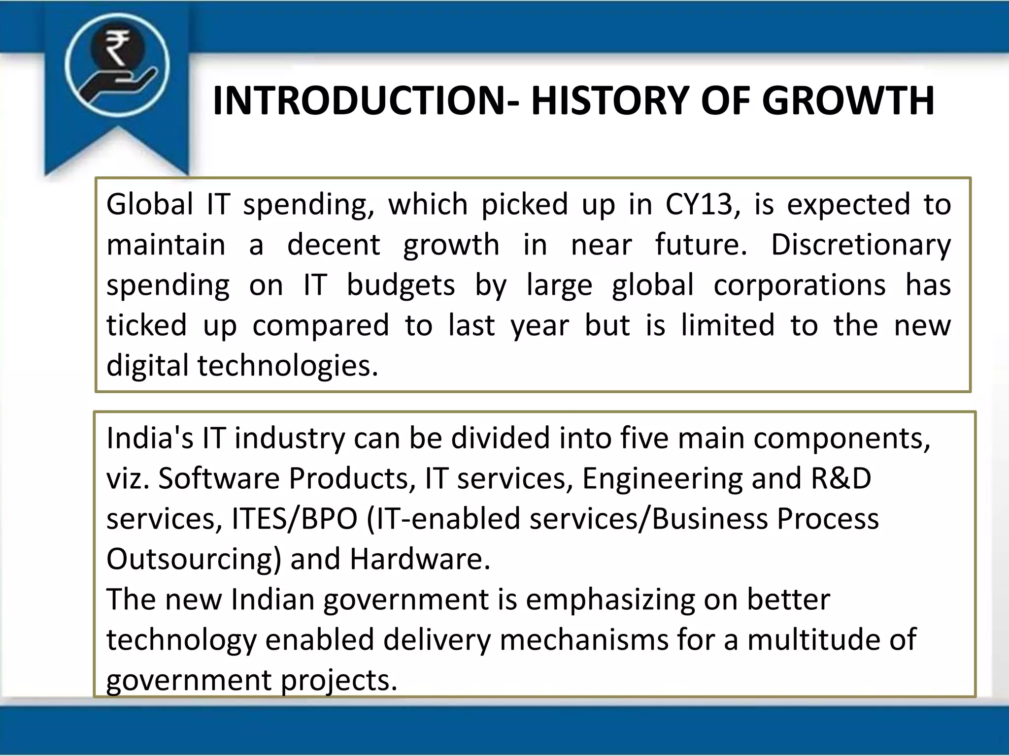 INTRODUCTION- HISTORY OF GROWTH
Global IT spending, which picked up in CY13, is expected to
maintain a decent growth in near future. Discretionary
spending on IT budgets by large global corporations has
ticked up compared to last year but is limited to the new
digital technologies.
India's IT industry can be divided into five main components,
viz. Software Products, IT services, Engineering and R&D
services, ITES/BPO (IT-enabled services/Business Process
Outsourcing) and Hardware.
The new Indian government is emphasizing on better
technology enabled delivery mechanisms for a multitude of
government projects.
 