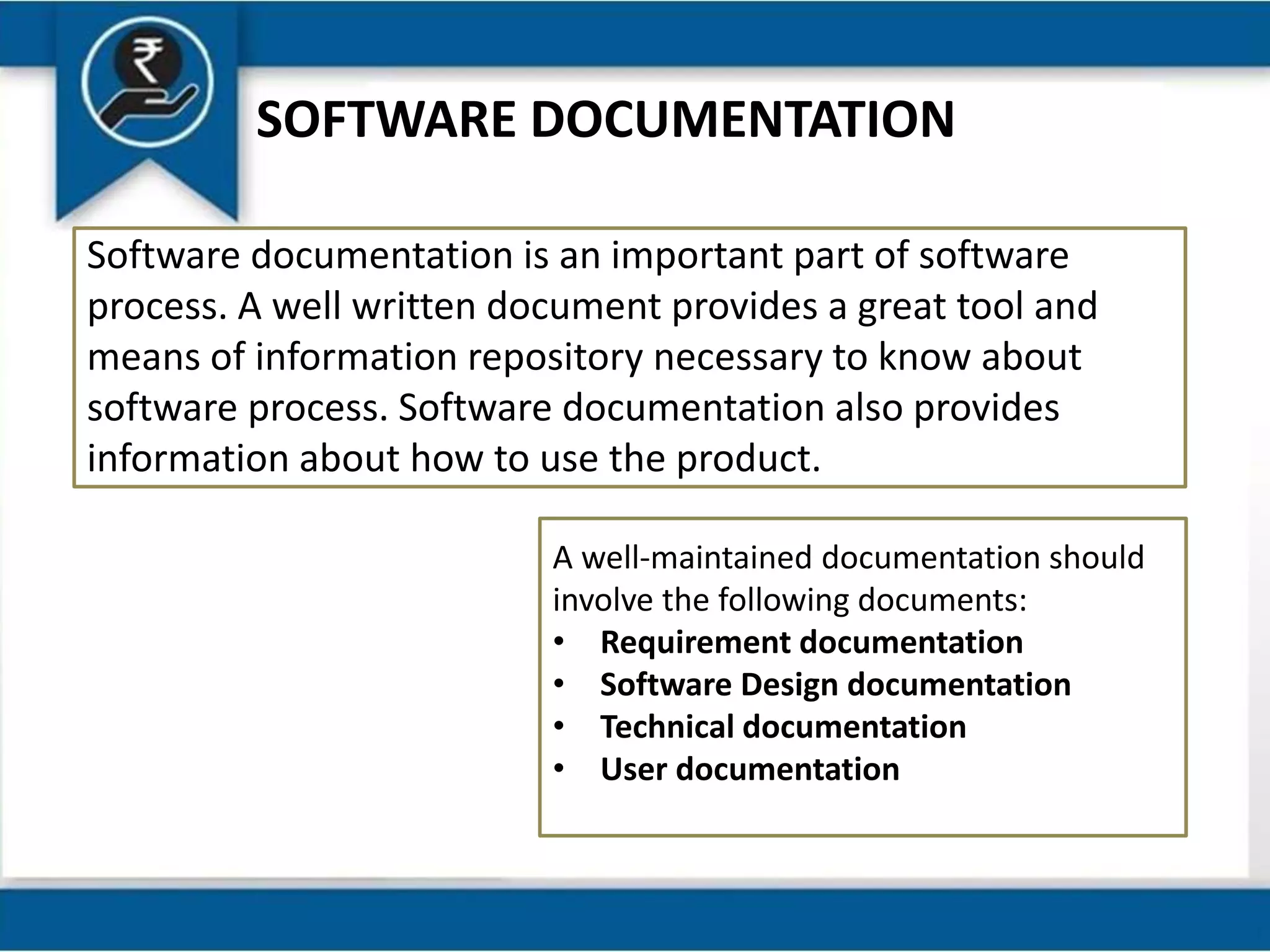 SOFTWARE DOCUMENTATION
Software documentation is an important part of software
process. A well written document provides a great tool and
means of information repository necessary to know about
software process. Software documentation also provides
information about how to use the product.
A well-maintained documentation should
involve the following documents:
• Requirement documentation
• Software Design documentation
• Technical documentation
• User documentation
 