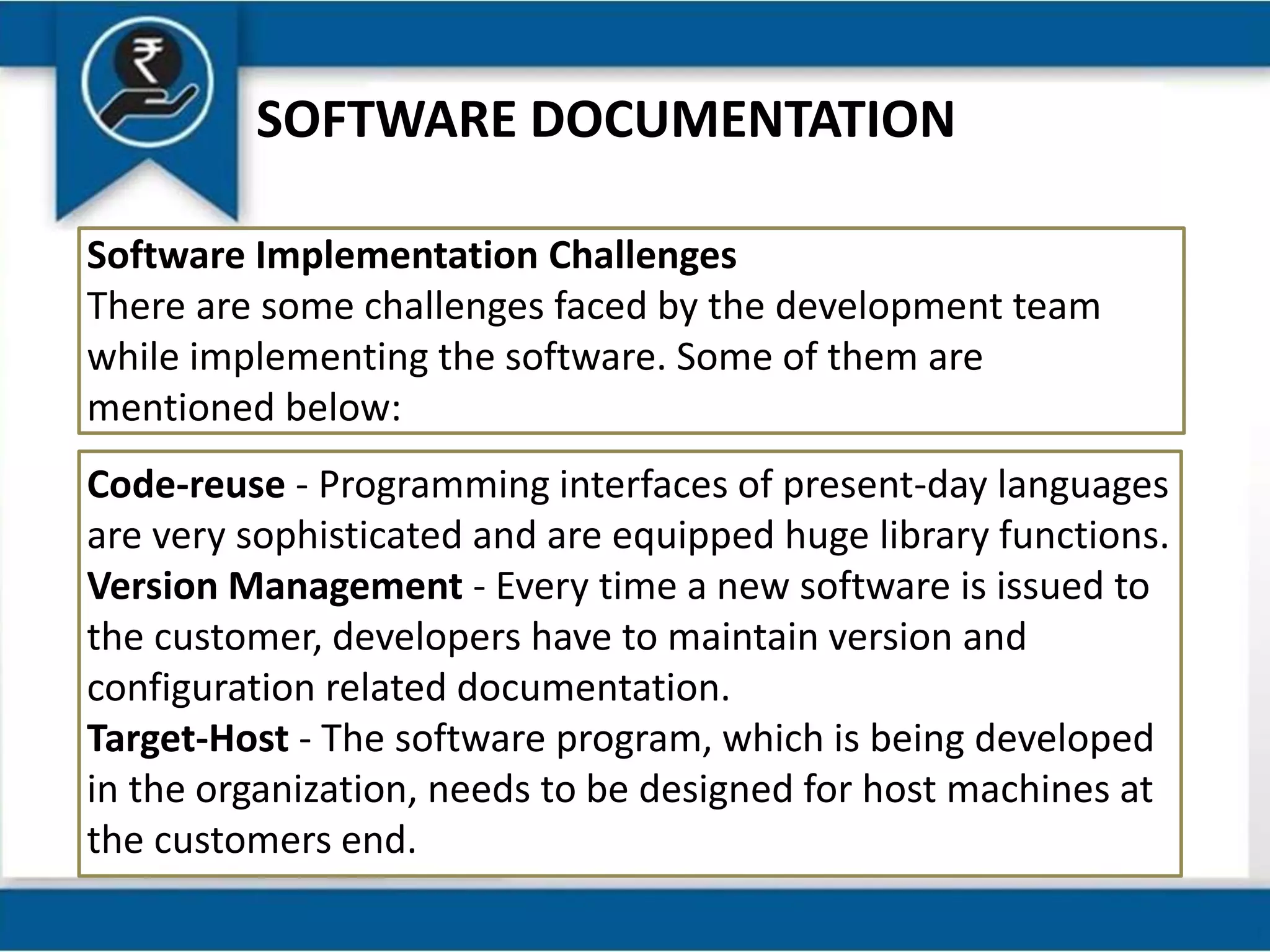 SOFTWARE DOCUMENTATION
Software Implementation Challenges
There are some challenges faced by the development team
while implementing the software. Some of them are
mentioned below:
Code-reuse - Programming interfaces of present-day languages
are very sophisticated and are equipped huge library functions.
Version Management - Every time a new software is issued to
the customer, developers have to maintain version and
configuration related documentation.
Target-Host - The software program, which is being developed
in the organization, needs to be designed for host machines at
the customers end.
 