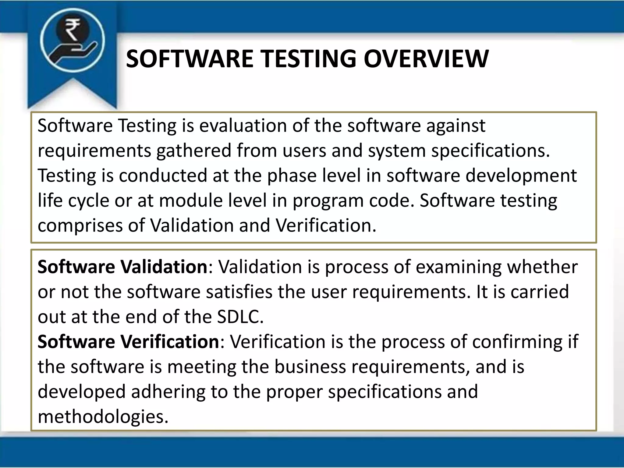 SOFTWARE TESTING OVERVIEW
Software Testing is evaluation of the software against
requirements gathered from users and system specifications.
Testing is conducted at the phase level in software development
life cycle or at module level in program code. Software testing
comprises of Validation and Verification.
Software Validation: Validation is process of examining whether
or not the software satisfies the user requirements. It is carried
out at the end of the SDLC.
Software Verification: Verification is the process of confirming if
the software is meeting the business requirements, and is
developed adhering to the proper specifications and
methodologies.
 