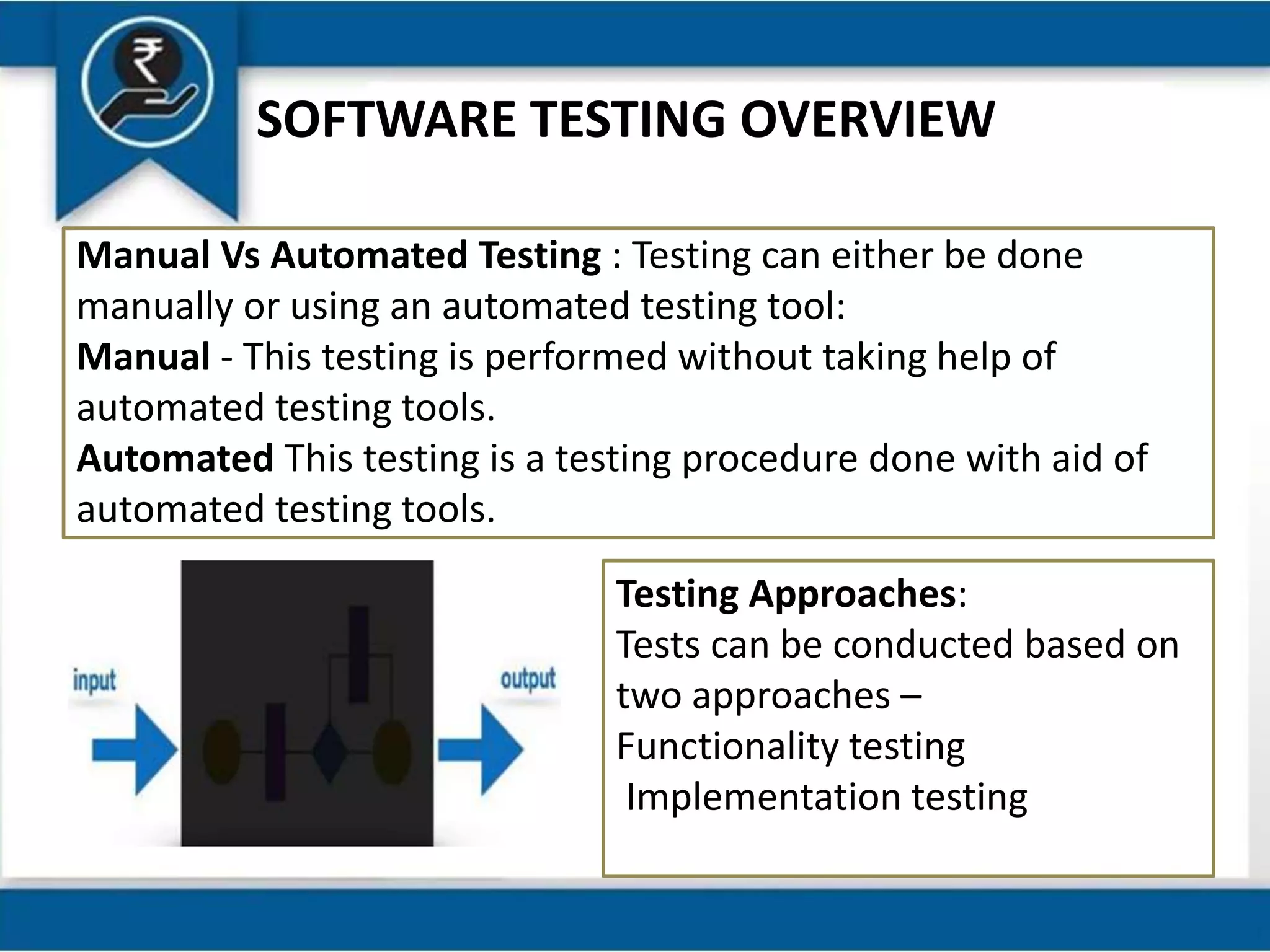 SOFTWARE TESTING OVERVIEW
Manual Vs Automated Testing : Testing can either be done
manually or using an automated testing tool:
Manual - This testing is performed without taking help of
automated testing tools.
Automated This testing is a testing procedure done with aid of
automated testing tools.
Testing Approaches:
Tests can be conducted based on
two approaches –
Functionality testing
Implementation testing
 