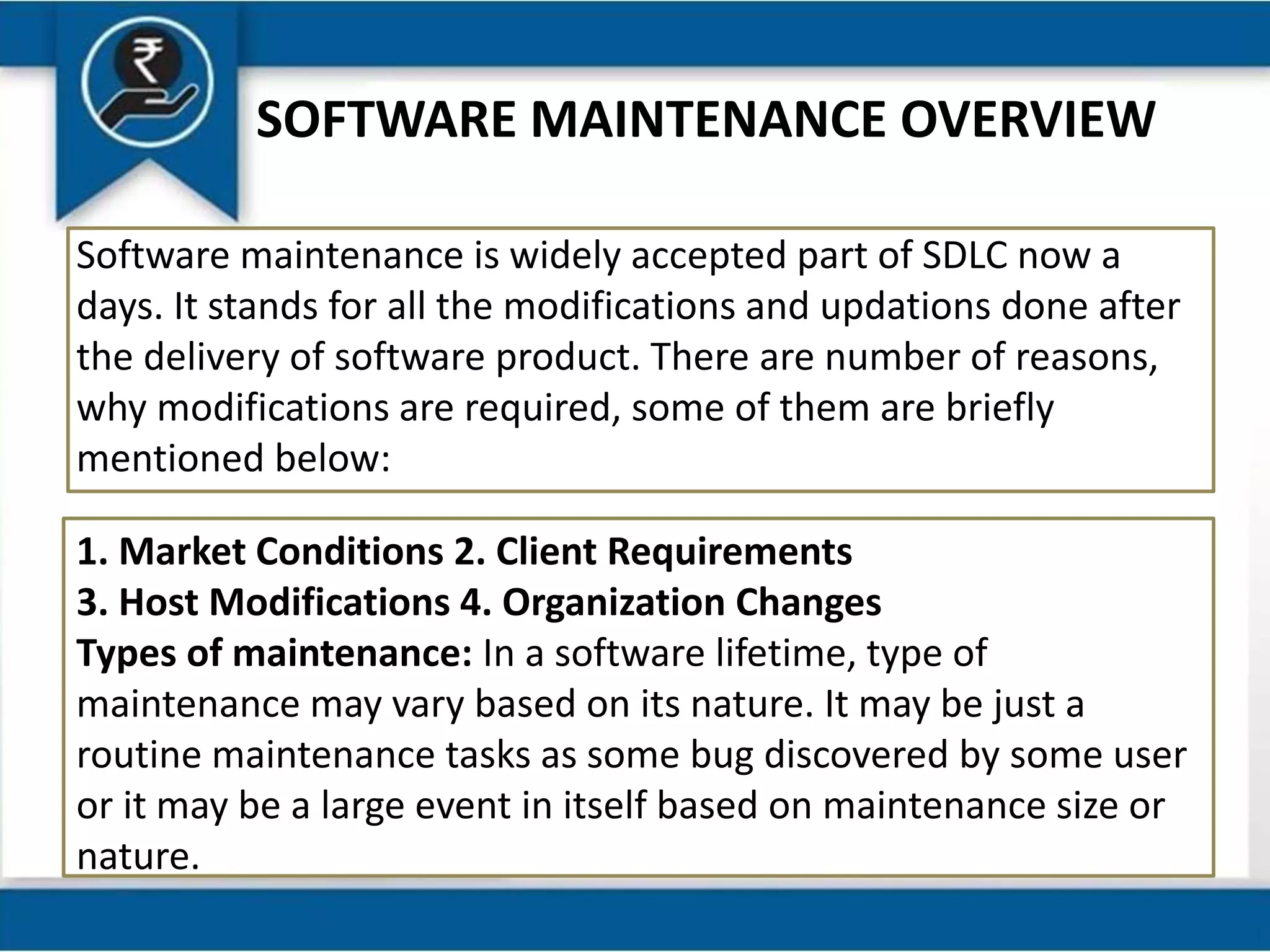 SOFTWARE MAINTENANCE OVERVIEW
Software maintenance is widely accepted part of SDLC now a
days. It stands for all the modifications and updations done after
the delivery of software product. There are number of reasons,
why modifications are required, some of them are briefly
mentioned below:
1. Market Conditions 2. Client Requirements
3. Host Modifications 4. Organization Changes
Types of maintenance: In a software lifetime, type of
maintenance may vary based on its nature. It may be just a
routine maintenance tasks as some bug discovered by some user
or it may be a large event in itself based on maintenance size or
nature.
 