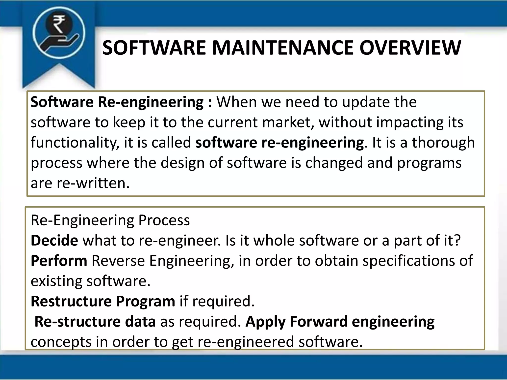 SOFTWARE MAINTENANCE OVERVIEW
Software Re-engineering : When we need to update the
software to keep it to the current market, without impacting its
functionality, it is called software re-engineering. It is a thorough
process where the design of software is changed and programs
are re-written.
Re-Engineering Process
Decide what to re-engineer. Is it whole software or a part of it?
Perform Reverse Engineering, in order to obtain specifications of
existing software.
Restructure Program if required.
Re-structure data as required. Apply Forward engineering
concepts in order to get re-engineered software.
 