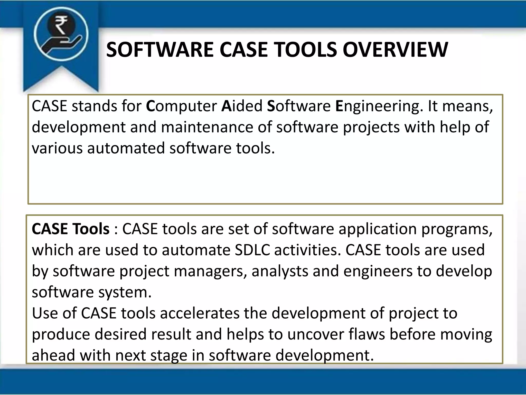 SOFTWARE CASE TOOLS OVERVIEW
CASE stands for Computer Aided Software Engineering. It means,
development and maintenance of software projects with help of
various automated software tools.
CASE Tools : CASE tools are set of software application programs,
which are used to automate SDLC activities. CASE tools are used
by software project managers, analysts and engineers to develop
software system.
Use of CASE tools accelerates the development of project to
produce desired result and helps to uncover flaws before moving
ahead with next stage in software development.
 