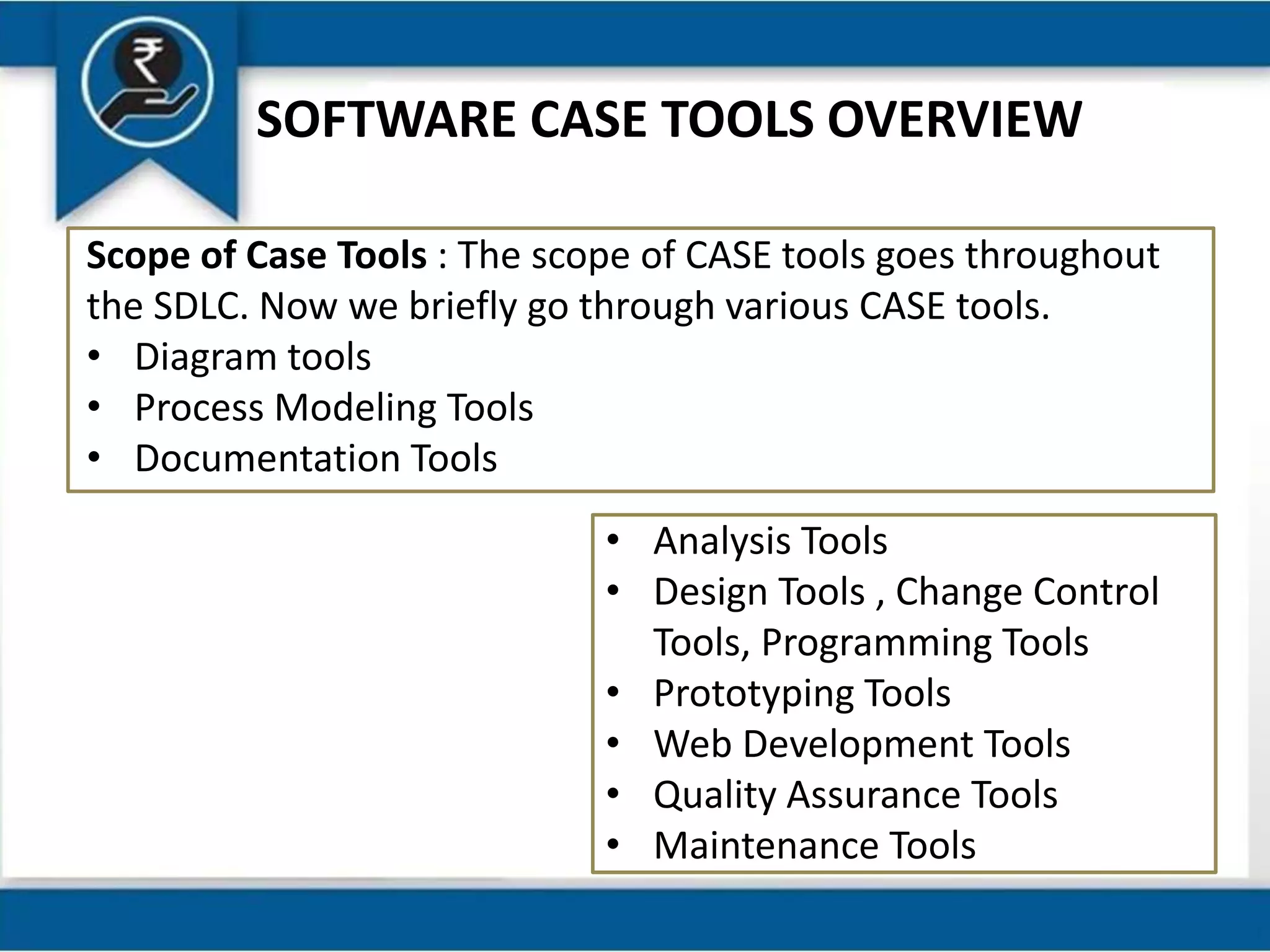 SOFTWARE CASE TOOLS OVERVIEW
Scope of Case Tools : The scope of CASE tools goes throughout
the SDLC. Now we briefly go through various CASE tools.
• Diagram tools
• Process Modeling Tools
• Documentation Tools
• Analysis Tools
• Design Tools , Change Control
Tools, Programming Tools
• Prototyping Tools
• Web Development Tools
• Quality Assurance Tools
• Maintenance Tools
 