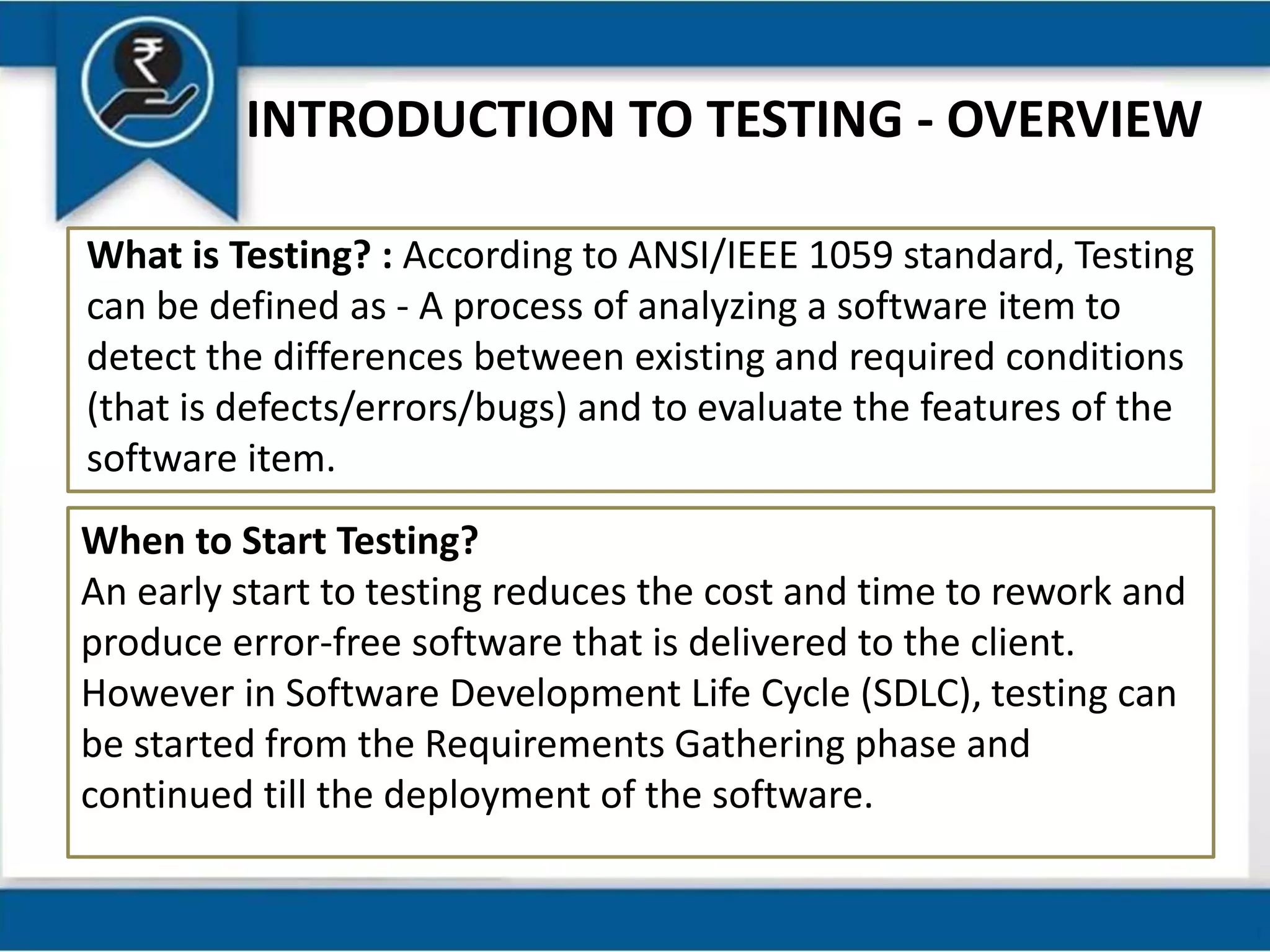 INTRODUCTION TO TESTING - OVERVIEW
What is Testing? : According to ANSI/IEEE 1059 standard, Testing
can be defined as - A process of analyzing a software item to
detect the differences between existing and required conditions
(that is defects/errors/bugs) and to evaluate the features of the
software item.
When to Start Testing?
An early start to testing reduces the cost and time to rework and
produce error-free software that is delivered to the client.
However in Software Development Life Cycle (SDLC), testing can
be started from the Requirements Gathering phase and
continued till the deployment of the software.
 