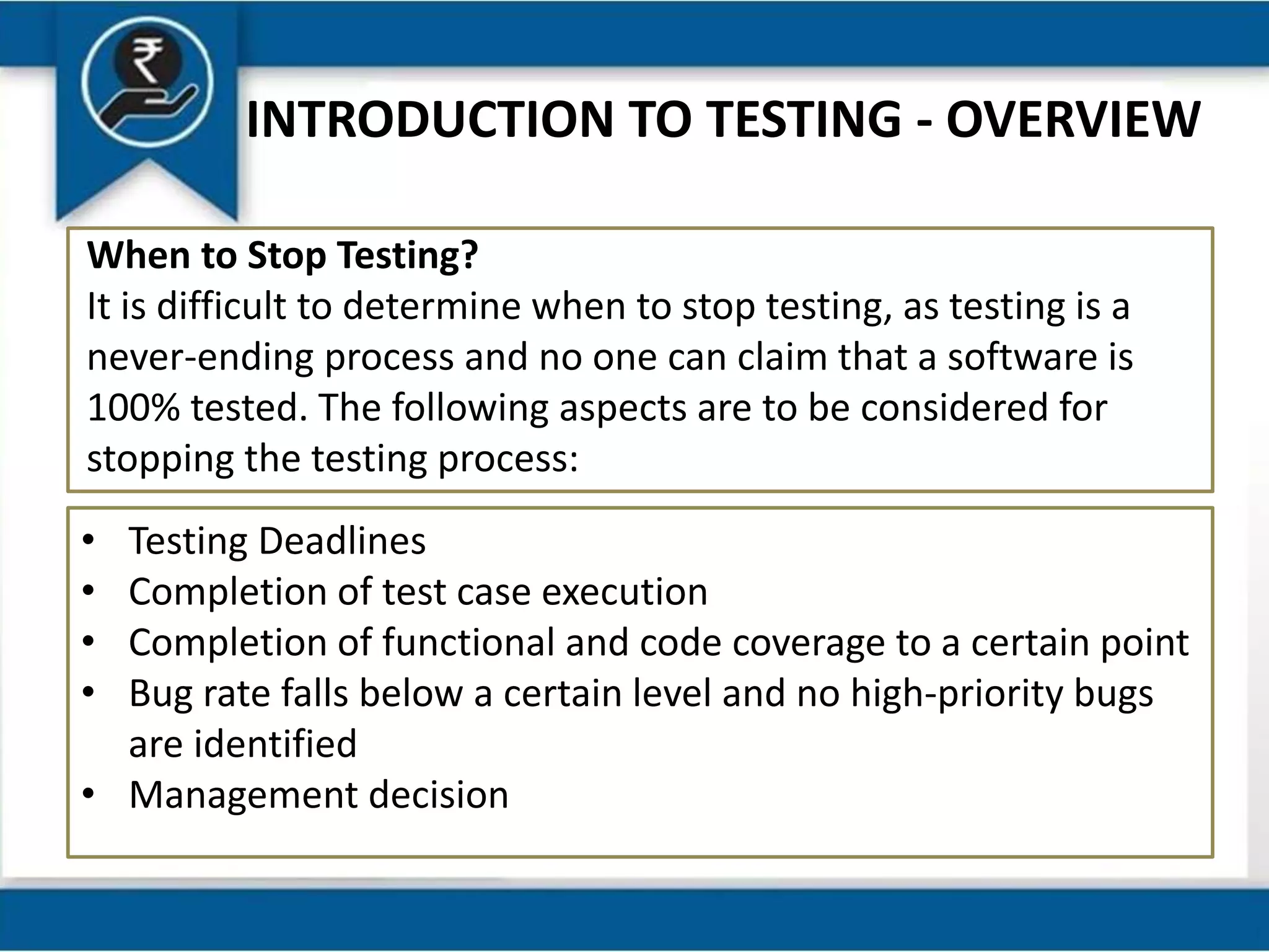 INTRODUCTION TO TESTING - OVERVIEW
When to Stop Testing?
It is difficult to determine when to stop testing, as testing is a
never-ending process and no one can claim that a software is
100% tested. The following aspects are to be considered for
stopping the testing process:
• Testing Deadlines
• Completion of test case execution
• Completion of functional and code coverage to a certain point
• Bug rate falls below a certain level and no high-priority bugs
are identified
• Management decision
 