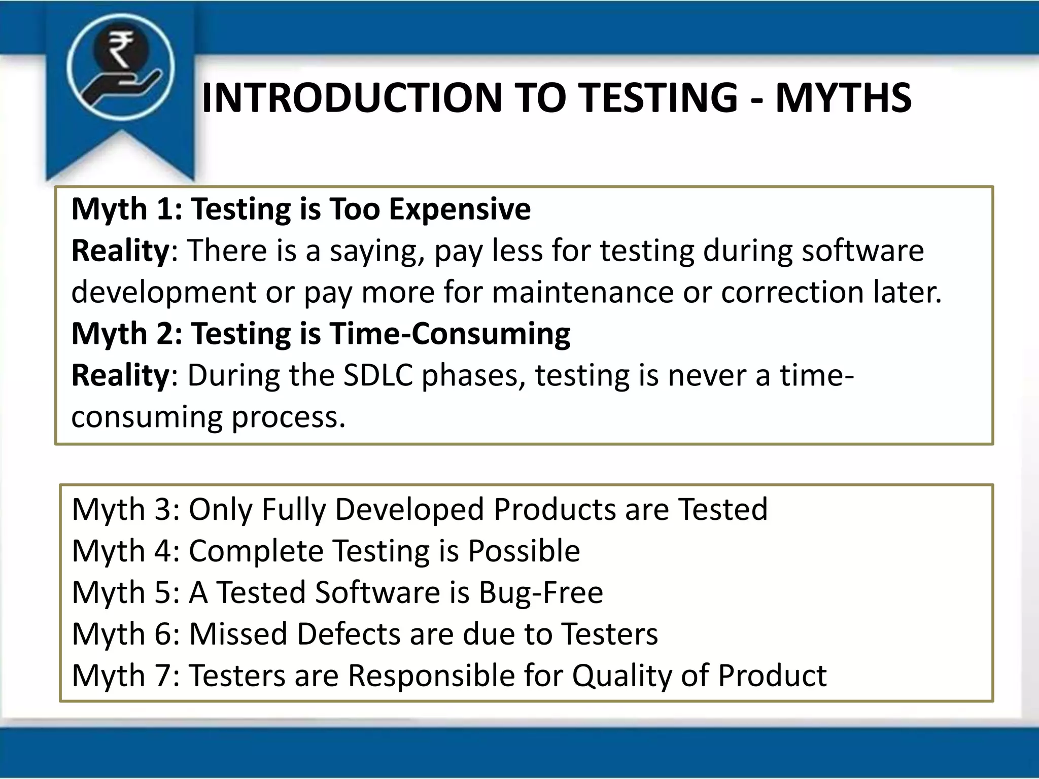 INTRODUCTION TO TESTING - MYTHS
Myth 1: Testing is Too Expensive
Reality: There is a saying, pay less for testing during software
development or pay more for maintenance or correction later.
Myth 2: Testing is Time-Consuming
Reality: During the SDLC phases, testing is never a time-
consuming process.
Myth 3: Only Fully Developed Products are Tested
Myth 4: Complete Testing is Possible
Myth 5: A Tested Software is Bug-Free
Myth 6: Missed Defects are due to Testers
Myth 7: Testers are Responsible for Quality of Product
 
