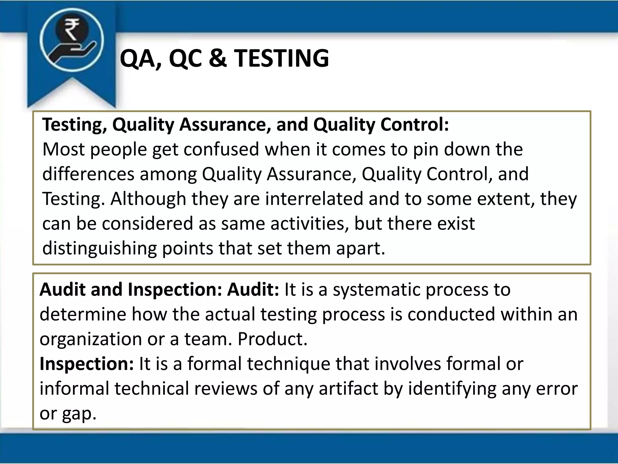QA, QC & TESTING
Testing, Quality Assurance, and Quality Control:
Most people get confused when it comes to pin down the
differences among Quality Assurance, Quality Control, and
Testing. Although they are interrelated and to some extent, they
can be considered as same activities, but there exist
distinguishing points that set them apart.
Audit and Inspection: Audit: It is a systematic process to
determine how the actual testing process is conducted within an
organization or a team. Product.
Inspection: It is a formal technique that involves formal or
informal technical reviews of any artifact by identifying any error
or gap.
 