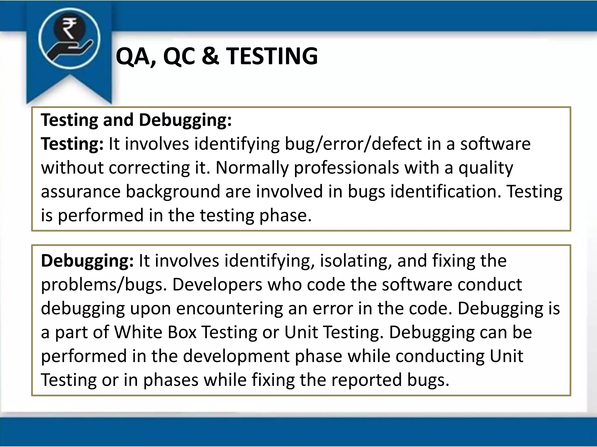 QA, QC & TESTING
Testing and Debugging:
Testing: It involves identifying bug/error/defect in a software
without correcting it. Normally professionals with a quality
assurance background are involved in bugs identification. Testing
is performed in the testing phase.
Debugging: It involves identifying, isolating, and fixing the
problems/bugs. Developers who code the software conduct
debugging upon encountering an error in the code. Debugging is
a part of White Box Testing or Unit Testing. Debugging can be
performed in the development phase while conducting Unit
Testing or in phases while fixing the reported bugs.
 