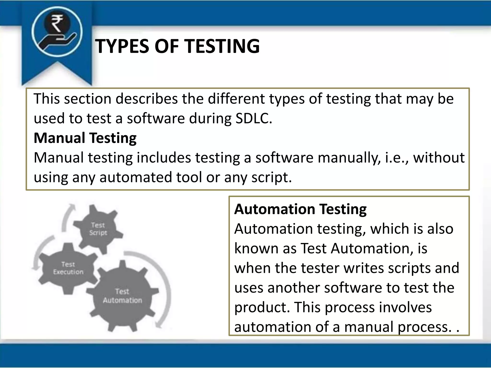 TYPES OF TESTING
This section describes the different types of testing that may be
used to test a software during SDLC.
Manual Testing
Manual testing includes testing a software manually, i.e., without
using any automated tool or any script.
Automation Testing
Automation testing, which is also
known as Test Automation, is
when the tester writes scripts and
uses another software to test the
product. This process involves
automation of a manual process. .
 