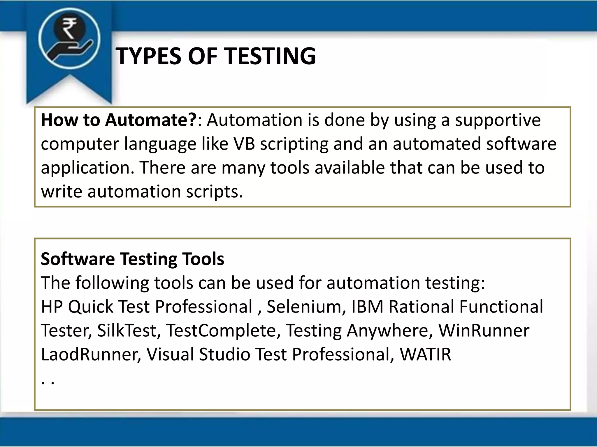 TYPES OF TESTING
How to Automate?: Automation is done by using a supportive
computer language like VB scripting and an automated software
application. There are many tools available that can be used to
write automation scripts.
Software Testing Tools
The following tools can be used for automation testing:
HP Quick Test Professional , Selenium, IBM Rational Functional
Tester, SilkTest, TestComplete, Testing Anywhere, WinRunner
LaodRunner, Visual Studio Test Professional, WATIR
. .
 