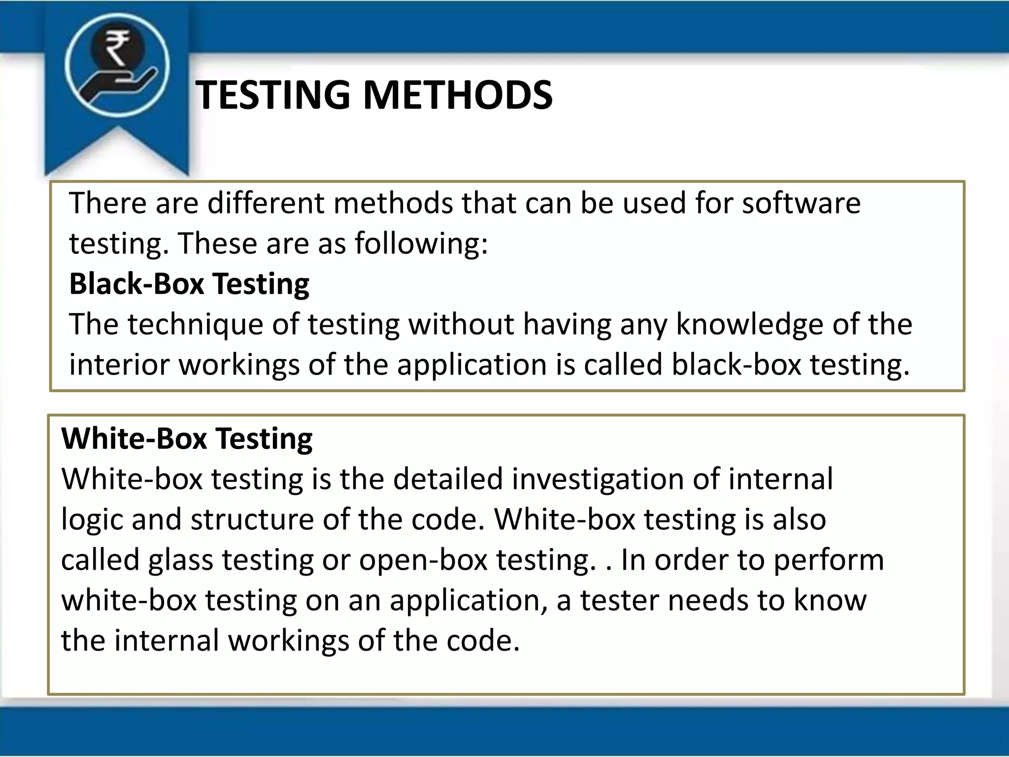 TESTING METHODS
There are different methods that can be used for software
testing. These are as following:
Black-Box Testing
The technique of testing without having any knowledge of the
interior workings of the application is called black-box testing.
White-Box Testing
White-box testing is the detailed investigation of internal
logic and structure of the code. White-box testing is also
called glass testing or open-box testing. . In order to perform
white-box testing on an application, a tester needs to know
the internal workings of the code.
 