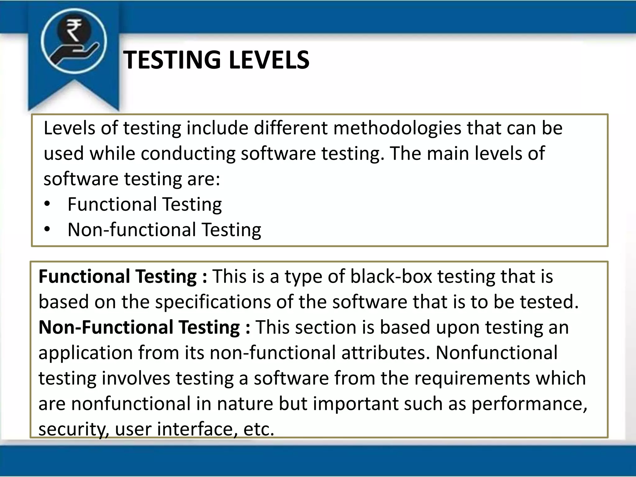TESTING LEVELS
Levels of testing include different methodologies that can be
used while conducting software testing. The main levels of
software testing are:
• Functional Testing
• Non-functional Testing
Functional Testing : This is a type of black-box testing that is
based on the specifications of the software that is to be tested.
Non-Functional Testing : This section is based upon testing an
application from its non-functional attributes. Nonfunctional
testing involves testing a software from the requirements which
are nonfunctional in nature but important such as performance,
security, user interface, etc.
 