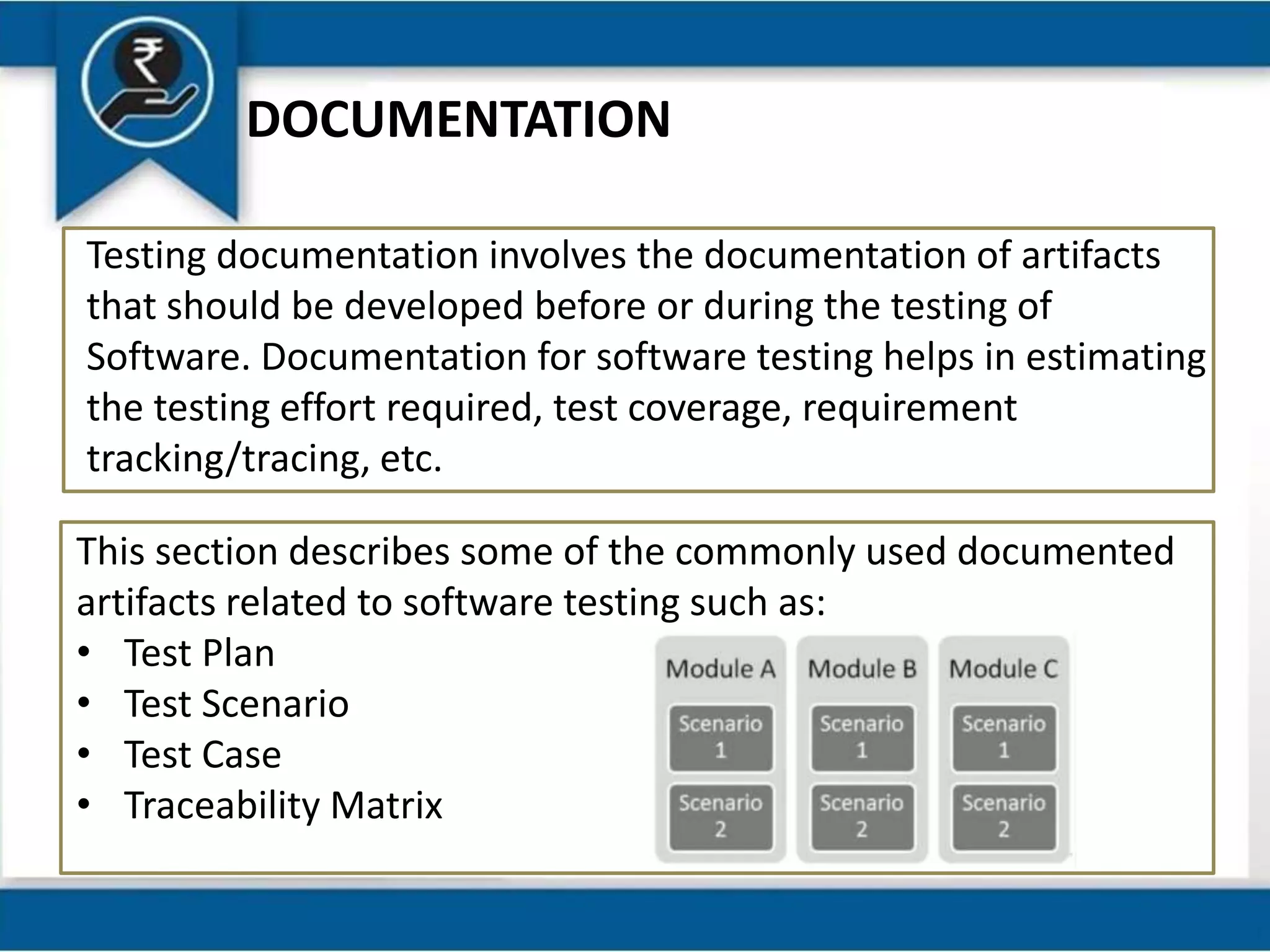 DOCUMENTATION
Testing documentation involves the documentation of artifacts
that should be developed before or during the testing of
Software. Documentation for software testing helps in estimating
the testing effort required, test coverage, requirement
tracking/tracing, etc.
This section describes some of the commonly used documented
artifacts related to software testing such as:
• Test Plan
• Test Scenario
• Test Case
• Traceability Matrix
 