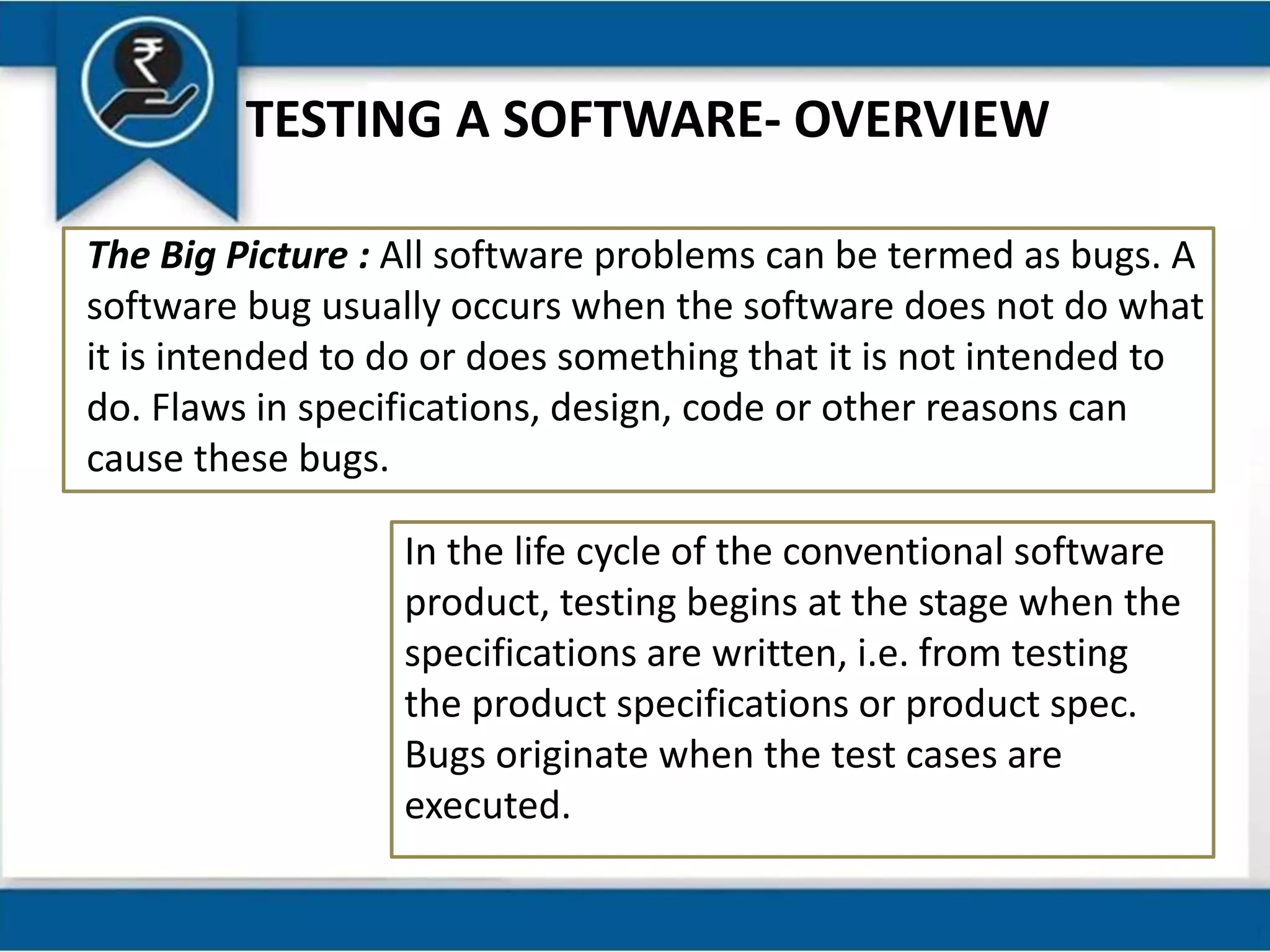 TESTING A SOFTWARE- OVERVIEW
The Big Picture : All software problems can be termed as bugs. A
software bug usually occurs when the software does not do what
it is intended to do or does something that it is not intended to
do. Flaws in specifications, design, code or other reasons can
cause these bugs.
In the life cycle of the conventional software
product, testing begins at the stage when the
specifications are written, i.e. from testing
the product specifications or product spec.
Bugs originate when the test cases are
executed.
 